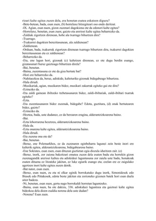rioari kalte egitea zuzen dela, era honetan esatea eskatzen diguzu?
-Bete-betean, bada, esan zuen, (b) horrelaxe hitzegiteari oso ondo deritzat.
-IX. Agian, esan nuen, gizon zuzenari dagokiona ote da edonori kalte egitea?
-Horrelaxe, benetan, esan zuen; gaizto eta arerioei kalte egitea beharrezko da.
-Zaldiak zigortzen direnean, hobe ala txarrago bihurtzen dira?
-Txarrago.
-Txakurrei dagokien berezitasunean, ala zaldienean?
-Zaldienean.
-Orduan, bada, txakurrak zigortzen direnean txarrago bihurtzen dira, txakurrei dagokien
berezitasunean eta ez zaldienean?
-Beharrezko da.
-Eta, ene lagun hori, gizonak (c) kaltetzen direnean, ez ote dugu berdin esango,
gizatasunari buruz gaiztoago bihurtzen direla?
-Bai, benetan.
-Baina, zuzentasuna ez ote da giza bertute bat?
-Hori ere beharrezko da.
-Nahitaezkoa da, beraz, adiskide, kalteturiko gizonak bidegabeago bihurtzea.
-Hala dirudi.
-Musikariak, agian, musikaren bidez, musikari zakarrak egiteko gai ote dira?
-Ezinezko da.
-Eta zaldi gainean ibiltzeko trebetasunaren bidez, zaldi-ibiltariak, zaldi-ibiltari txarrak
egiteko?
-Ezta.
-Eta zuzentasunaren bidez zuzenak, bidegabe? Edota, guztitara, (d) onak bertutearen
bidez, gaizto?
-Ezinezko da.
-Hoztea, bada, uste dudanez, ez da beroaren eragina, alderantzizkoarena baino.
-Bai.
-Ezta lehorrarena hezetzea, alderantzizkoarena baino.
-Hala da.
-Ezta onarena kalte egitea, alderantzizkoarena baino.
-Hala dirudi.
-Eta zuzena ona ote da?
-Bai, benetan.
-Beraz, ene Polemarkhos, ez da zuzenaren eginbeharra lagunei zein beste inori ere
kalterik egitea, alderantzizkoarena, bidegabearena baino.
-Ene Sokrates, esan zuen, esan dituzun guztietan egia diozula iduritzen zait. (e)
-Beraz, inork, zor zaiona bakoitzari ematea zuzen dela esaten badu eta horrekin gizon
zuzenagandik arerioei kaltea eta adiskideei laguntasuna zor zaiela uste badu, honakoak
esaten dituena ez litzateke jakitun, ez luke egiarik esango eta; ezelan ere ez zaigulako
agertzen inori kalte egitea zuzen denik.
-Bat nator, esan zuen.
-Beraz, esan nuen, zu eta ni elkar eginik borrokatuko dugu inork, Simonidesek edo
Biasek edo Pittakosek, edota beste jakitun eta zorioneko gizonen batek hori esan duela
aitor badeza.
-Ni, benetan, esan zuen, gertu nago borrokaldi horretan laguntzeko.
-Baina, esan nuen, ba ote dakizu, 336. adiskideei laguntzea eta gaiztoei kalte egitea
bidezkoa dela dioen esaldia norena dela uste dudan?
-Norena? Esan zuen.
 