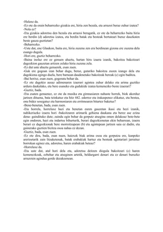 -Halaxe da.
-Ez ote da orain beharrezko gizakia ere, hiria zen bezala, eta arrazoi beraz zuhur izatea?
-Nola ez?
-Eta gizakia adoretsu den bezala eta arrazoi beragatik, ez ote da beharrezko baita hiria
ere berdin (d) adoretsu izatea, eta berdin batak eta besteak bertuteari buruz dauzkaten
beste gauza guztietan?
-Beharrezko.
-Uste dut, ene Glaukon, baita ere, hiria zuzena zen era berdinean gizona ere zuzena dela
esango dugula.
-Hori ere, guztiz beharrezko.
-Baina inolaz ere ez genuen ahaztu, hartan hiru izaera izanik, bakoitza bakoitzari
dagozkion gauzetan aritzen zelako hiria zuzena zela.
-Ez dut uste ahaztu genuenik, esan zuen.
-Guk ere gogoan izan behar dugu, beraz, gutariko bakoitza zuzen izango dela eta
dagokiona egingo duela, bere barnean daudenetako bakoitzak bereak (c) egin baditza.
-Bai horixe, esan zuen, gogoratu behar da.
-Ez ote dagokio ausaz adimenaren izaerari agintea zuhur delako eta arima guztiko
ardura daukalako, eta bere esaneko eta gudukide izatea kemenezko beste izaerari?
-Guztiz, bada.
-Eta esaten genuenez, ez ote da musika eta gimnasiaren nahaste horrek, biok akorduz
jartzen dituena, bata teinkatuz eta hitz 442. ederrez eta irakaspenez elikatuz, eta bestea,
onu bidez sosegatuz eta harmoniaren eta erritmoaren bitartez baketuz?
-Bene-benetan, bada, esan zuen.
-Eta horrela, horrelaxe hazi eta benetan euren gauzetan ikasi eta hezi izanik,
nahikeriazko izaera hori -bakoitzaren arimarik gehiena daukana eta berez ase ezina
dena- gaindituko dute; zaindu egin behar da gorputz atsegina omen delakoaz bete-bete
egin ondoren, hazi eta indartsu bihurturik, berari dagozkionetan ekin beharrean, izaera
berari ez dagozkionak bere morroitzapean (b) eta agintepean jartzen saia ez dadin, eta
gainerako guztien bizitza osoa nahas ez dezan.
-Guztiz, bada, esan zuen.
-Ez ote dira, bada, esan nuen, haiexek biak arima osoa eta gorputza ere, kanpoko
arerioetarik zain litzaketenak, batak erabakiak hartuz eta besteak agintariari jarraituz
borrokan eginez eta, adoretsu, haren erabakiak beteaz?
-Horrelaxe da.
-Eta uste dut, atal hori dela eta, adoretsu deitzen diogula bakoitzari (c) haren
kemenezkoak, ezbehar eta atseginen artetik, beldurgarri denari eta ez denari buruzko
arrazoien agindua gorde dezakeenean.
 