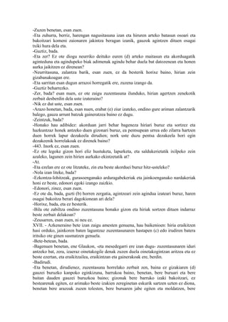 -Zuzen benetan, esan zuen.
-Eta zuhurra, berriz, harengan nagusitasuna izan eta hiruren arteko batasun osoari eta
bakoitzari komeni zaionaren jakintza beragan izanik, gauzok agintzen dituen osagai
txiki hura dela eta.
-Guztiz, bada.
-Eta zer? Ez ote diogu neurriko deituko euren (d) arteko maitasun eta akorduagatik
aginteduna eta agindupeko biak adimenak agindu behar duela bat datozenean eta honen
aurka jaikitzen ez direnean?
-Neurritasuna, zalantza barik, esan zuen, ez da besterik horixe baino, hirian zein
gizabanakoagan ere.
-Eta sarritan esan dugun arrazoi horregatik ere, zuzena izango da.
-Guztiz beharrezko.
-Zer, bada? esan nuen, ez ote zaigu zuzentasuna ilunduko, hirian agertzen zenekotik
zerbait desberdin dela uste izateraino?
-Nik ez dut uste, esan zuen.
-Arazo honetan, bada, esan nuen, erabat (e) ziur izateko, ondino gure ariman zalantzarik
balego, gauza arrunt batzuk gaineratzea baino ez dugu.
-Zeintzuk, bada?
-Honako hau adibidez: akorduan jarri behar bageneza hiriari buruz eta sortzez eta
hazkuntzaz honek antzeko duen gizonari buruz, ea pentsupean urrea edo zilarra hartzen
duen horrek lapur dezakeela dirudien; nork uste duzu pentsa dezakeela hori egin
dezakeenik horrelakoak ez direnek baino?
-443. Inork ez, esan zuen.
-Ez ote legoke gizon hori eliz hustuketa, lapurketa, eta saldukerietatik ixilpeko zein
azaleko, lagunen zein hirien aurkako ekintzetatik at?
-At.
-Eta ezelan ere ez ote litzateke, zin eta beste akorduei buruz hitz-usteleko?
-Nola izan liteke, bada?
-Ezkontza-lohitzeak, gurasoenganako arduragabekeriak eta jainkoenganako nardakeriak
honi ez beste, edonori egoki izango zaizkio.
-Edonori, zinez, esan zuen.
-Ez ote da, bada, guzti (b) horren zergatia, agintzeari zein agindua izateari buruz, haren
osagai bakoitza berari dagokionean ari dela?
-Horixe, bada, eta ez besterik.
-Bila ote zabiltza ondino zuzentasuna honako gizon eta hiriak sortzen dituen indarraz
beste zerbait delakoan?
-Zeusarren, esan zuen, ni neu ez.
XVII. - Azkeneraino bete izan zaigu amesten genuena, hau baikenioen: hiria eraikitzen
hasi orduko, jainkoren baten laguntzaz zuzentasunaren hastapen (c) edo irudiren batera
iritsiko ote ginen susmatzen genuela.
-Bete-betean, bada.
-Bagenuen benetan, ene Glaukon, -eta mesedegarri ere izan dugu- zuzentasunaren iduri
antzeko bat, zera, izaeraz oinetakogile denak zuzen duela oinetakogintzan aritzea eta ez
beste ezertan, eta eraikitzailea, eraikintzan eta gainerakoak ere, berdin.
-Badirudi.
-Eta benetan, dirudienez, zuzentasuna horrelako zerbait zen, baina ez gizakiaren (d)
gauzei buruzko kanpoko eginkizuna, barrukoa baino, benetan, bere buruari eta bere
baitan dauden gauzei buruzkoa baino; gizonak bere barruko izaki bakoitzari, ez
bestearenak egiten, ez arimako beste izakien zereginetan eskurik sartzen uzten ez diona,
benetan bere arazoak zuzen tolesten, bere buruaren jabe egiten eta moldatzen, bere
 