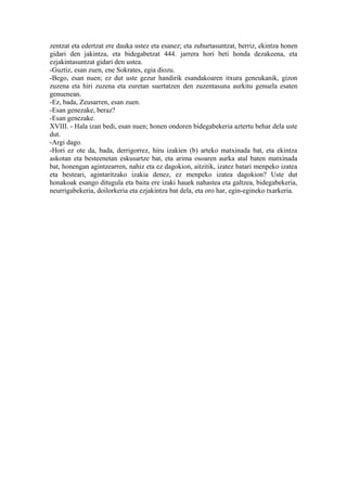 zentzat eta edertzat ere dauka ustez eta esanez; eta zuhurtasuntzat, berriz, ekintza honen
gidari den jakintza, eta bidegabetzat 444. jarrera hori beti honda dezakeena, eta
ezjakintasuntzat gidari den ustea.
-Guztiz, esan zuen, ene Sokrates, egia diozu.
-Bego, esan nuen; ez dut uste gezur handirik esandakoaren itxura geneukanik, gizon
zuzena eta hiri zuzena eta euretan suertatzen den zuzentasuna aurkitu genuela esaten
genuenean.
-Ez, bada, Zeusarren, esan zuen.
-Esan genezake, beraz?
-Esan genezake.
XVIII. - Hala izan bedi, esan nuen; honen ondoren bidegabekeria aztertu behar dela uste
dut.
-Argi dago.
-Hori ez ote da, bada, derrigorrez, hiru izakien (b) arteko matxinada bat, eta ekintza
askotan eta besteenetan eskusartze bat, eta arima osoaren aurka atal baten matxinada
bat, honengan agintzearren, nahiz eta ez dagokion, aitzitik, izatez batari menpeko izatea
eta besteari, agintaritzako izakia denez, ez menpeko izatea dagokion? Uste dut
honakoak esango ditugula eta baita ere izaki hauek nahastea eta galtzea, bidegabekeria,
neurrigabekeria, doilorkeria eta ezjakintza bat dela, eta oro har, egin-egineko txarkeria.
 