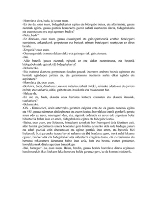 -Horrelaxe dira, bada, (c) esan zuen.
-Ez ote da, esan nuen, bidegabekeriak egitea eta bidegabe izatea, eta alderantziz, gauza
zuzenak egitea, gauza guztiok honezkero guztiz nabari suertatzen direla, bidegabekeria
eta zuzentasuna ere argi agertzen badira?
-Nola, bada?
-Ez direlako, esan nuen, gauza osasungarri eta gaixogarrietarik ezertan bereizgarri
suertatzen, azkenekook gorputzean eta besteak ariman bereizgarri suertatzen ez diren
bezala.
-Zergatik? esan zuen.
-Osasungarriak osasuna dakarrelako eta gaixogarriak, gaixotasuna.
-Bai.
-Alde batetik gauza zuzenak egiteak ez ote dakar zuzentasuna, eta bestetik
bidegabekeriak egiteak (d) bidegabekeria?
-Beharrezko.
-Eta osasuna ekartzea gorputzean dauden gauzak izaeraren arabera batzuk agintean eta
besteak agindupen jartzea da, eta gaixotasuna izaeraren aurka elkar agindu eta
azpiratzea?
-Horrelaxe da, esan zuen.
-Bertutea, bada, dirudienez, osasun antzeko zerbait dateke, arimako edertasun eta jarrera
on bat; eta txarkeria, aldiz, gaixotasun, itsuskeria eta makaltasun bat.
-Halaxe da.
-Ez ote du, bada, ekandu onak bertutea lortzera eramaten eta ekandu itsusiak,
txarkeriara?
-Beharrezko.
XIX. - Dirudienez, orain aztertzeko geratzen zaiguna zera da: ea gauza zuzenak egitea
eta 445. gauza ederretan ahalegintzea eta zuzen izatea, horrelakoa izanik gorderik geratu
arren edo ez arren, onuragarri den, ala, zigorrik ordaindu ez arren edo zigortuaz hobe
bihurtzerik behar izan ez arren, bidegabekeria egitea eta bidegabe izatea.
-Baina, esan zuen, ene Sokrates, honezkero azterketa hori barregarri dela iduritzen zait,
alde batetik gorputzaren izaera hondatuz gero bizitza ezinezko dela uste badugu, janari
eta edari guztiak zein aberastasun eta aginte guztiak izan arren, eta bestetik bizi
litekeenik bizi gareneko izaera berori nahastu eta (b) hondatuz gero, inork nahi lukeena
eginez, txarkeriatik eta bidegabekeriatik aldentzera eragiten diona, eta zuzentasuna eta
bertutea eskuratzera daramana baino izan ezik, bata eta bestea, esaten genuenez,
horrelakoxeak direla agertzen bazaizkigu.
-Bai, barregarri da, esan nuen. Baina, berdin, gauza horiek horrelaxe direla argitasun
handienarekin ikus litekeen leku honetara heldu garenez gero, ez da komeni etsitzerik.
 
