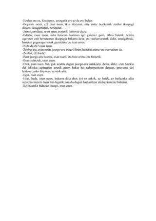 -Ezelan ere ez, Zeusarren, ezergatik ere ez da etsi behar.
-Begiratu orain, (c) esan nuen, ikus dezazun, nire ustez txarkeriak zenbat ikuspegi
dituen, ikusgarrienak behintzat.
-Jarraitzen dizut, esan zuen, esaterik baino ez duzu.
-Ederto, esan nuen, autu honetan honaino igo garenez gero, talaia batetik bezala
agertzen zait bertutearen ikuspegia bakarra dela, eta txarkeriarenak aldiz, amaigabeak,
hauetan gogoragarrienak guztietara lau izan arren.
-Nola diozu? esan zuen.
-Zenbat eta, esan nuen, jaurgo-era berezi diren, hainbat arima-era suertatzen da.
-Zenbat, (d) bada?
-Bost jaurgo-era batetik, esan nuen, eta bost arima-era bestetik.
-Esan zeintzuk, esan zuen.
-Diot, esan nuen, bat, guk azaldu dugun jaurgo-era datekeela, deitu, aldiz, izen birekin
dei lekioke: agintarien artetik gizon bakar bat nabarmentzen denean, erresuma dei
lekioke, asko direnean, aristokratia.
-Egia, esan zuen.
-Hori, bada, esan nuen, bakarra dela diot; (e) ez askok, ez batek, ez bailezake alda
aipatzea merezi duen hiri-legerik, azaldu dugun hazkuntzaz eta hezkuntzaz baliatuz.
-Ez litzateke bidezko izango, esan zuen.
 