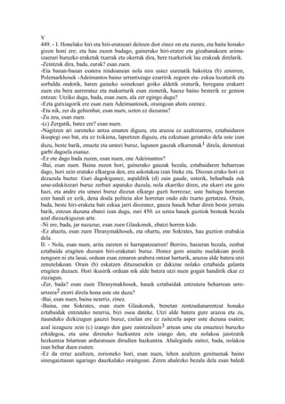 V
449. - I. Honelako hiri eta hiri-eratzeari deitzen diot zinez on eta zuzen, eta baita honako
gizon honi ere; eta hau zuzen badago, gainerako hiri-eratze eta gizabanakoen arima-
izaerari buruzko eraketak txarrak eta okerrak dira, bere txarkeriok lau erakoak direlarik.
-Zeintzuk dira, bada, eurak? esan zuen.
-Eta banan-banan esatera nindoanean nola nire ustez euretatik bakoitza (b) zetorren,
Polemarkhosek -Adeimantos baino urruntxeago ezarririk zegoen eta- eskua luzaturik eta
sorbalda ondotik, haren gaineko soinekoari goiko aldetik oraturik, beregana erakarri
zuen eta bera aurreratuz eta makurturik esan zionetik, hauxe baino besterik ez genion
entzun: Utziko dugu, bada, esan zuen, ala zer egingo dugu?
-Ezta gutxiagorik ere esan zuen Adeimantosek, oraingoan ahots ozenez.
-Eta nik, zer da gehienbat, esan nuen, uzten ez duzuena?
-Zu zeu, esan zuen.
-(c) Zergatik, batez ere? esan nuen.
-Nagitzen ari zareneko antza ematen diguzu, eta arazoa ez azaltzearren, eztabaidaren
ikuspegi oso bat, eta ez txikiena, lapurtzen diguzu, eta ezkutuan geratuko dela uste izan
duzu, beste barik, emazte eta umeei buruz, lagunen gauzak elkarrenak1 direla, denentzat
garbi dagoela esanaz.
-Ez ote dago bada zuzen, esan nuen, ene Adeimantos?
-Bai, esan zuen. Baina zuzen hori, gainerako gauzak bezala, eztabaidaren beharrean
dago, hori zein eratako elkargoa den, era askotakoa izan liteke eta. Diozun erako hori ez
dezazula bazter. Guri dagokigunez, aspalditik (d) zain gaude, usterik, beharbada zuk
ume-edukitzeari buruz zerbait aipatuko duzula, nola ekarriko diren, eta ekarri eta gero
hazi, eta andre eta umeei buruz diozun elkargo guzti horrezaz; uste baitugu horretan
ezer handi ez ezik, dena doala politeia alor horretan ondo edo txarto gertatzea. Orain,
bada, beste hiri-eraketa bati eskua jarri diozunez, gauza hauek behar diren beste jorratu
barik, entzun duzuna ebatzi izan dugu, zuri 450. ez uztea hauek guztiok besteak bezala
azal diezazkiguzun arte.
-Ni ere, bada, jar nazazue, esan zuen Glaukonek, ebatzi horren kide.
-Ez ahaztu, esan zuen Thrasymakhosek, eta ohartu, ene Sokrates, hau guztion erabakia
dela.
II. - Nola, esan nuen, aritu zareten ni harrapatzearren! Berriro, hasieran bezala, zenbat
eztabaida eragiten duzuen hiri-eraketari buruz. Honez gero amaitu nuelakoan pozik
nengoen ni eta lasai, orduan esan zenaren arabera ontzat harturik, arazoa alde batera utzi
zenutelakoan. Orain (b) eskatzen dituzuenekin ez dakizue nolako eztabaida galanta
eragiten duzuen. Hori ikusirik orduan nik alde batera utzi nuen gogait handirik ekar ez
ziezagun.
-Zer, bada? esan zuen Thrasymakhosek, hauek eztabaidak entzutera beharrean urre-
urtzera2 etorri direla hona uste ote duzu?
-Bai, esan nuen, baina neurriz, zinez.
-Baina, ene Sokrates, esan zuen Glaukonek, benetan zentzudunarentzat honako
eztabaidak entzuteko neurria, bizi osoa dateke. Utzi alde batera gure arazoa eta zu,
itaunduko dizkizugun gauzei buruz, ezelan ere ez zaitezela asper uste duzuna esaten;
azal iezaguzu zein (c) izango den gure zaintzaileen 3 artean ume eta emazteei buruzko
erkidegoa, eta ume direneko hazkuntza zein izango den, eta nolakoa jaiotzatik
hezkuntza bitartean arduratsuen dirudien hazkuntza. Ahalegindu zaitez, bada, nolakoa
izan behar duen esaten.
-Ez da erraz azaltzen, zorioneko hori, esan nuen, lehen azaltzen genituenak baino
sinesgaiztasun ugariago dauzkalako oraingoan. Zeren ahalezko bezala dela esan baledi
 