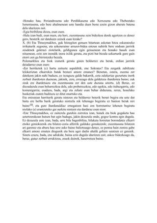 -Honako hau, Periandrosena edo Perdikkasena edo Xerxesena edo Thebeetako
Ismeniasena, edo bere ahalmenean uste handia duen beste ezein gizon aberats batena
dela iduritzen zait.
-Egia biribilena diozu, esan zuen.
-Hala izan bedi, esan nuen, eta hori, zuzentasuna zein bidezkoa denik agertzen ez denez
gero, besterik zer datekeen zeinek esan lezake?
X. (b) Eta Thrasymakhos, guk hitzegiten genuen bitartean askotan hitza eskuratzeko
irrikaturik zegoena, eta azkeneraino arrazoi-bidea entzun nahirik bere ondoan jarririk
zeudenek galerazi ziotelarik, geldigunea egin genuenean eta honako hauek esan
nituenean, ezin zen inondik inora ixilik geratu, eta pizti bat bezala uzkurturik gure gain
etorri zen gu birrintzeko bezala.
Polemarkhos eta biok izuturik geratu ginen beldurrez eta berak, erdian jarririk
deiadarrez esan zuen:
-Zer berriketek (c) hartu zaituzte aspalditik, ene Sokrates? Eta zergatik zabiltzate
lelokerietan elkarrekin batak besteei amore emanez? Benetan, ostera, zuzena zer
datekeen jakin nahi baduzu, ez iezaguzu galde bakarrik, ezta zalekeriaz gezurtatu inork
zerbait ihardesten duenean, jakinik, zera, errazago dela galdetzea ihardestea baino; zuk
zeuk ere ihardetsazu eta zuzentasuna zer den uste duzuna aitortu. (d) Beraz, ez
diezadazula esan beharrezkoa dela, edo probetxuzkoa, edo egokia, edo irabazgarria, edo
komenigarria; esadazu, bada, argi eta zehatz esan behar didazuna, zeren, honelako
huskeriak esaten badituzu ez ditut onartuko eta.
Eta entzutean harriturik geratu nintzen eta beldurrez beterik berari begira eta uste dut
baita ere berba barik geratuko nintzela nik lehenago begiratu ez banion berak niri
baino10; eta gure ihardunaldiaz ernegatzen hasi zen horretantxe lehenen begiratu
niolako (e) erantzuteko gai aurkitu nintzen eta dardaraz esan nion:
-Ene Thrasymakhos, ez zaitezela gurekin zorrotza izan, honek eta biok gogaketa hau
aztertzerakoan hutsen bat egin badugu, jakin dezazula ondo, gogoz kontra egin dugula.
Ez dezazula uste izan, bada, urre bila bagenbiltza, bilaketa horretan borondatez elkarri
etsiko geniokeenik eta bilatze-zoria alferrik galduko genukeenik; zuzentasuna bilatzen
ari garenez eta aburu hau urre asko baino baliotsuago denez, ez pentsa hain zentzu gabe
elkarri amore ematen diogunik eta bera ager dadin ahalik gehien saiatzen ez garenik.
Sinets ezazu, bada, ene adiskide, baina ezin dugula iduritzen zait; askoz bidezkoago da,
beraz, gutaz zerbait errukitzea, zeuok duinok, haserretzea baino.
 
