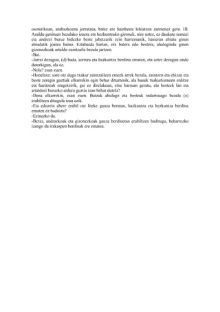 osoturikoan, andrazkoena jorratzea, batez ere hainbeste lehiatzen zaretenez gero. III.
Azaldu genituen bezalako izaera eta hezkuntzako gizonek, nire ustez, ez daukate semeei
eta andreei buruz bidezko beste jabetzarik zein harremanik, hasieran abiatu ginen
abiadatik joatea baino. Eztabaida hartan, era batera edo bestera, ahalegindu ginen
gizonezkoak artalde-zaintzaile bezala jartzen.
-Bai.
-Jarrai dezagun, (d) bada, sorrera eta hazkuntza berdina ematen, eta azter dezagun ondo
datorkigun, ala ez.
-Nola? esan zuen.
-Honelaxe: uste ote dugu txakur zaintzaileen emeek arrek bezala, zaintzen eta ehizan eta
beste zeregin guztiak elkarrekin egin behar dituztenik, ala hauek txakurkumeen erditze
eta hazitzeak eragotzirik, gai ez direlakoan, etxe barruan geratu, eta besteek lan eta
artaldeei buruzko ardura guztia izan behar dutela?
-Dena elkarrekin, esan zuen. Batzuk ahulago eta besteak indartsuago bezala (e)
erabiltzen ditugula izan ezik.
-Eta edozein abere erabil ote liteke gauza beratan, hazkuntza eta hezkuntza berdina
ematen ez badiozu?
-Ezinezko da.
-Beraz, andrazkoak eta gizonezkoak gauza berdinetan erabiltzen baditugu, beharrezko
izango da irakaspen berdinak ere ematea.
 