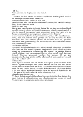 -452. Bai.
-Gizonezkoei musika eta gimnastika eman zitzaien.
-Bai.
-Andrazkoei ere eman beharko zaie horiekiko trebetasuna, eta baita guduari buruzkoa
ere, eta zeregin berdinetan erabili beharko dira.
-Esaten dituzunen arabera, bidezko da, esan zuen.
-Beharbada, esan nuen, ezohizko bezala, orain esaten ditugun gauza asko barregarri ager
litezke diogun eran egiten badira.
-Bai horixe, esan zuen.
-Zer da, esan nuen, barregarrien ikusten duzuna? Ez ote dago argi, andreak biluzik
gizonekin batera (b) palestra edo lehia-tokietan gimnasia egiten ikustea dela, gazteak ez
ezik atso zaharrak ere, agureak bezala gimnasioetan, zimur-zimur egon arren eta
ikusteko atsegingarri izan ez arren gimnasia egitea nahi izaten dutelarik?
-Zeusarren, esan zuen, benetan barregarri eman lezake, oraingo aldi honetan behintzat.
-Beraz, esan nuen, hizketan abiatu garenez gero, ez diogu beldurrik izan behar
barrezaleen irriei, esan litezkeen gehienak eta handienak badira ere, gertaturiko
aldakuntzari buruz, gimnastikari (c) zein musikari eta batez ere, iskiluak erabiltzeari eta
zaldi gainean ibiltzeari buruz.
-Zuzen diozu, esan zuen.
-Alderantziz, hitzegiten hasi garenez gero, legearen arazorik zaileneraino zuzenean joan
behar da, eta horrelako barrezaleei erregutu, utz diezaiotela eurenak egiteari, eta benetan
hitzegin eta gogora dezatela, orain asko ez dela, lotsagarri eta barregarri iduritzen
zitzaiela helladarrei, orain barbaro gehienei iduritzen zaiena, gizonak biluzik ikustea, eta
Kretarrak lehenengo gimnasioak erabiltzen hasi zirenean, (d) eta gero
Lakedaimoniarrak, zilegi zitzaien orduko adar-jotzaileei gauza guztiotaz komediak
egitea. Ala ez al duzu uste?
-Nik neuk, bai.
-Baina argi ikusi zutenean hobe zela biluztea halako gauza guztiak ezkutatzea baino,
uste dut, begientzat barregarri zena ezereztu zitzaiela, arrazoiak hobe zena erakutsi
zielako; eta horrek erakutsi zuen zoroa dela, txarkeriaz beste barregarririk badela uste
duena, edo barre eragiten ari dena [barregarri bezala] kirtenkeria eta gaiztakeria baino
ez den beste edozein ikuskizunari begiratzen diona, edo, alderantziz, [eder bezala] ona
ez den beste zerbaitetan begia jarririk, ongiaz arduratzen ez dena.
-Guztiz horrelaxe da, esan zuen.
IV. - Ez ote da, bada, gauza horiei buruz hauxe lehenengo aitortu behar dena, ahalezko diren
ala ez, eta ez ote da eztabaidarik ontzat eman behar, txantxetan zein benetan, giza alabak
453. izaeraz giza semeen eginkizun guztiak egiteko gai diren, ala
 