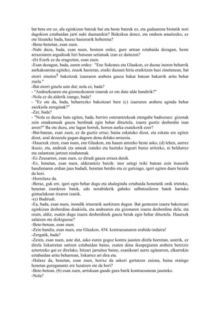 bat bera ere ez, ala eginkizun batzuk bai eta beste batzuk ez, eta guduarena biotatik nori
dagokion eztabaidan jarri nahi duenarekin? Bidezkoa denez, eta ondoen amaitzeko, ez
ote litzateke bada, hauxe hasierarik hoberena?
-Bene-benetan, esan zuen.
-Nahi duzu, bada, esan nuen, besteen ordez, gure artean eztabaida dezagun, beste
arrazoiaren argudioak hiri hutsean setiatuak izan ez daitezen?
-(b) Ezerk ez du eragozten, esan zuen.
-Esan dezagun, bada, euren ordez: "Ene Sokrates eta Glaukon, ez duzue inoren beharrik
aurkakoarena egiteko, zeuok hasieran, eraiki duzuen hiria eraikitzen hasi zinetenean, bat
etorri zineten5 bakoitzak izaeraren arabera gauza bakar batean bakarrik aritu behar
zuela."
-Bat etorri ginela uste dut; nola ez, bada?
- "Andrazkoaren eta gizonezkoaren izaerak ez ote dute alde handirik?"
-Nola ez du alderik izango, bada?
- "Ez ote da, bada, beharrezko bakoitzari bere (c) izaeraren arabera agindu behar
zaizkiola zereginak?"
-Zer, bada?
- "Nola ez duzue huts egiten, bada, berriro osterantzekoak etengabe badiozuez: gizonak
zein emakumeak gauza berdinak egin behar dituztela, izaera guztiz desberdin izan
arren?" Ba ote duzu, ene lagun horrek, horren aurka esatekorik ezer?
-Bat-batean, esan zuen, ez da guztiz erraz; baina eskatuko dizut, eta eskatu ere egiten
dizut, azal dezazula gugan dagoen dena delako arrazoia.
-Hauexek ziren, esan nuen, ene Glaukon, eta hauen antzeko beste asko, (d) lehen, aurrez
ikusiz, eta, andreak eta umeak izateko eta hazteko legeari buruz aritzeko, ni beldurrez
eta zalantzan jartzen nindutenak.
-Ez Zeusarren, esan zuen, ez dirudi gauza erraza denik.
-Ez, benetan, esan nuen, alderantziz baizik: inor urtegi txiki batean zein itsasorik
handienaren erdian jaus badadi, benetan berdin eta ez gutxiago, igeri egiten duen bezala
da hori.
-Horrelaxe da.
-Beraz, guk ere, igeri egin behar dugu eta ahalegindu eztabaida honetatik onik irteteko,
benetan izurderen batek, edo norabiderik gabeko salbatzaileren batek hartuko
gintuelakoan itxaron izanik.
-(e) Badirudi.
-Ea, bada, esan nuen, inondik irteerarik aurkitzen dugun. Bat gentozen izaera bakoitzari
eginkizun desberdina doakiola, eta andrearen eta gizonaren izaera desberdina dela; eta
orain, aldiz, esaten dugu izaera desberdinek gauza berak egin behar dituztela. Hauexek
salatzen ote dizkiguzue?
-Bete-betean, esan zuen.
-Zein handia, esan nuen, ene Glaukon, 454. kontraesanaren erabide-indarra!
-Zergatik, bada?
-Zeren, esan nuen, uste dut, asko euren gogoz kontra jausten direla horretan, usterik, ez
direla liskarretan sartzen eztabaidan baino, esaten dena ikuspegiaren arabera bereiziz
aztertzeko gai ez direlako, hitzari jarraituz baino, esanikoari aurre egitearren, elkarrekin
eztabaidan aritu beharrean, liskarrez ari dira eta.
-Halaxe da, benetan, esan zuen, horixe da askori gertatzen zaiona, baina oraingo
honetan gureganantz ere luzatzen ote da hori?
-Bete-betean, (b) esan zuen, arriskuan gaude gura barik kontraesanean jausteko.
-Nola?
 