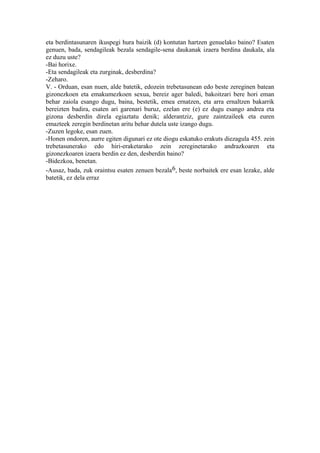 eta berdintasunaren ikuspegi hura baizik (d) kontutan hartzen genuelako baino? Esaten
genuen, bada, sendagileak bezala sendagile-sena daukanak izaera berdina daukala, ala
ez duzu uste?
-Bai horixe.
-Eta sendagileak eta zurginak, desberdina?
-Zeharo.
V. - Orduan, esan nuen, alde batetik, edozein trebetasunean edo beste zereginen batean
gizonezkoen eta emakumezkoen sexua, bereiz ager baledi, bakoitzari bere hori eman
behar zaiola esango dugu, baina, bestetik, emea ernatzen, eta arra ernaltzen bakarrik
bereizten badira, esaten ari garenari buruz, ezelan ere (e) ez dugu esango andrea eta
gizona desberdin direla egiaztatu denik; alderantziz, gure zaintzaileek eta euren
emazteek zeregin berdinetan aritu behar dutela uste izango dugu.
-Zuzen legoke, esan zuen.
-Honen ondoren, aurre egiten digunari ez ote diogu eskatuko erakuts diezagula 455. zein
trebetasunerako edo hiri-eraketarako zein zereginetarako andrazkoaren eta
gizonezkoaren izaera berdin ez den, desberdin baino?
-Bidezkoa, benetan.
-Ausaz, bada, zuk oraintsu esaten zenuen bezala 6, beste norbaitek ere esan lezake, alde
batetik, ez dela erraz
 