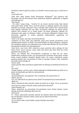 bat-batean erantzun egoki bat ematea, eta, bestetik, arazoa aztertuz gero, ez dela bat ere
zaila.
-Esan lezake, bai.
-Nahi duzu, bada, honako hauek kontraesaten dizkigunari 7 guri jarraitzea eska
diezaiogun, guk (b) hiri-eratzeari buruz andrazkoari dagokion eginkizunik ez dagoela
azal badezagu ere?
-Bete-betean.
- "Ea, bada," esango diogu, "erantzun: Ez ote zenuen zerorrek esaten, bada, batzuk
ondo egoki direla zerbaiti buruz, eta beste batzuk ez, halakoak gauzak erraz ikasten
dituelako eta besteak zailtasunez? Hura, irakaspen labur batekin ikasi zituenak baino
askoz gehiago aurkitzeko lain izan liteke, eta besteak, irakaspen eta ariketa askoren
ondoren ikasi zituenak ere ez litzake gorde? Eta batari gorputzeko indarrak ere,
adimenaren alde egoki (c) baliatzen zaizkio, eta besteari alderantziz? Hauetaz beste
arrazoietan mugatzen al zenuen eginkizun bakoitzarekiko egokitasuna eta
desegokitasuna?"
-Inork ez du esango, esan zuen, beste batzuk direnik.
-Ezagutzen ote duzu, bada, giza ariketarik, gauza guzti hauetan gizonezkoen sexua
andrazkoenetik bereizten ez denik? Ala luzatu beharko ote dugu ehungintza, opilgintza
edo sukalgintza aipatzen, non andrazkoen sexua zerbait dela dirudien, (d) eta ezer baino
barregarriago litzateken bere gutxiagotasuna?
-Egia diozu, esan zuen, labur esatearren, gauza guztietan askoz gehiago da bata
bestea baino. Gauza askotan, ostera, andra asko gizon asko baino hobe dira, baina
gehienbat zuk diozunez da.
-Beraz, ene adiskide hori, hiri-eraketaren zereginetan ez dago bat ere, berez,
andrazkoarena andrazko bezala, zein gizonezkoarena gizonezko bezala denik, bizidun
biotan izaerak berdintsu banaturik daudela baino, eta izaeraz andrazkoak zeregin
guztietan partaide dira, eta guztietan (e) baita ere gizonak; denetan, ordea, andrazkoa
gizonezkoa baino ahulago da.
-Guztiz, bada.
-Gauza guztiak, bada, gizonezkoei agindu behar ote dizkiegu eta andrazkoei bat bera ere
ez?
-Eta, nola?
-Esango dugunez, uste dut, izatez, badela andrazkorik sendakuntzarako gai denik eta ez
denik, eta musikarako gai denik eta osterantzekorik.
-Nola, bada?
-Eta gimnastikarako, edo gudurako, 456. eta guduzale edo gimnasiazale ez?
-Baietz, uste dut.
-Eta, zer? Jakinzalerik eta jakintza-arerio denik? Eta kementsurik eta kemen bakorik?
-Bada, bai.
-Beraz, andrazkorik bada zaintzaile izateko gai denik eta ez denik. Ala ez ote genituen
izaera hauexen arabera zaintzaile izateko gizonezkoak aukeratu8?
-Izaera hauetako, bai.
-Beraz, andrazkoak eta gizonezkoak hiri-zaintzarako izaera berdina daukate, harena
ahulago eta honena indartsuago dela izan ezik.
-Hala dirudi.
VI. - Beraz, aukeraturiko honelako andreak, (b) aukeratu behar dira halako gizonekin
bizi eta elkarrekin zaintzaile izateko, izaeraz gai eta elkarren kide baitira.
-Guztiz, benetan.
-Ez ote zaizkie, bada, izaera berdinei zeregin berdinak eman behar?
-Berdinak.
 