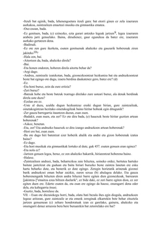 -Itzuli bat eginik, bada, lehenengoetara itzuli gara: bat etorri ginen ez zela izaeraren
aurkakoa, zaintzaileen emazteei musika eta gimnastika ematea.
-Oso-osoan, bada.
-Ez genituen, bada, (c) ezinezko, ezta gurari antzeko legeak jartzen 9, legea izaeraren
arabera jarri genuelako. Baina, dirudienez, gaur egunekoa da batez ere, izaeraren
aurkako gertatzen dena.
-Badirudi.
-Ez ote zen gure ikerketa, esaten genituenak ahalezko eta gauzarik hoberenak ziren
jakiteko10?
-Hala zen, bai.
-Aitortzen da, bada, ahalezko direla?
-Bai.
-Eta honen ondoren, hoberen direla aitortu behar da?
-Argi dago.
-Andrea, zaintzaile izatekotan, bada, gizonezkoentzat hezkuntza bat eta andrazkoentzat
beste bat egingo ote dugu, izaera berdina daukatenez gero, batez ere? (d)
-Ez.
-Eta honi buruz, zein da zure eritzia?
-Zeri buruz?
-Batzuk hobe eta beste batzuk txarrago direlako zure usteari buruz, ala denak berdinak
direla uste duzu?
-Ezelan ere ez.
-Uste al duzu, azaldu dugun hezkuntzaz eraiki dugun hirian, gure zaintzaileak,
oinetakogintzan hezitako oinetakogileak baino hiritar hobeak egin ditugunik?
-Zer gauza barregarria itauntzen duzun, esan zuen.
-Badakit, esan nuen, eta zer? Ez ote dira bada, (e) hauexek beste hiritar guztien artean
hoberenak?
-Askoz, benetan.
-Eta, zer? Eta andrazko hauexek ez dira izango andrazkoen artean hoberenak?
-Hori ere bai, esan zuen.
-Ba ote dago hiri batentzat ezer hoberik ahalik eta andre eta gizon hoberenak izatea
baino?
-Ez dago.
-Eta hori musikak eta gimnastikak lortuko al dute, guk 457. esaten genuen eran eginez?
-Eta nola ez?
-Jartzen genuen legea, beraz, ez zen ahalezko bakarrik, hiriarentzat hoberena baino.
-Halaxe.
-Zaintzaileen andreei, bada, beharrezkoa zaie biluztea, soineko ordez, bertutea hartuko
baitute jantzitzat eta guduan eta baita hiriari buruzko beste zaintza lanetan ere esku
hartu beharko dute, eta besterik ez dute egingo. Zeregin horietatik arinenak gizonei
barik andrazkoei eman behar zaizkie, euren sexua (b) ahulagoa delako. Eta gauza
hoberenengatik biluzten diren andra biluziei barre egiten dien gizonezkoak, barrearen
[jakintza-]"emaitza ezea biltzen duelarik", ez bide daki, ez zeri barre egiten dion, ez zer
egiten duen ere. Ederto esaten da, eta esan ere egingo da hauxe, onuragarri dena eder
dela, eta kaltegarria itsusi.
-Guztiz, bada, horrelaxe da.
VII. - Esan ote diezaiokegu horri, bada, olatu bati bezala ihes egin diogula, andrazkoen
legeaz aritzean, gure zaintzaile ar eta emeek zereginak elkarrekin bete behar zituztela
jartzen genuenean (c) zeharo hondoratuak izan ez garelako, gainera, ahalezko eta
onuragarri denaz arrazoia bera bere buruarekin bat zetorrelako ere bai?
 