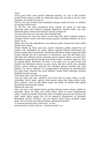 -Zein?
-Gizon guzti hauek, andre guztiok elkarrenak dituztela, eta, inor ez dela inorekin
bereziki biziko; gainera, umeak ere elkarrenak izango dira, eta aitak ez du bere umea
ezagutuko, ezta umeak bere aita ere.
-Horrek, esan zuen, besteak baino mesfidantza gehiago sortuko du, batez ere ahalezko
eta onuragarri denari buruz.
-Ez dut uste, esan nuen, onuragarriari buruz andreak eta umeak ere, ahal bada
elkarrenak izatea dela hoberena eztabaida daitekeenik; ahalezko balitz; nire ustez
zalantzarik gehien sortuko duena ahalezko den ala ez ebaztea da.
-(e) Gauza bioi buruz ere, esan zuen, asko eztabaida liteke.
-Arrazoi-multzo bat, esan nuen, diozu; eta nik batari ihes egiten niolakoan nengoen,
onuragarri deneko arrazoia zuk onartu bazenu, geratzen zitzaidana ahalezko zen ala ez
izango zen eta.
-Baina, esan zuen, ihes egiterakoan ez zara ezkutuan gorde, eta gauza bioi buruz azaldu
beharko duzu arrazoia.
-Onartu beharko da, beraz, esan nuen, zigorra. Gutxienez egidazu mesede hau: utz
iezadazu 458. betekadatxo bat egiten, adimen nagikoek bakarrik dabiltzanean bere
buruari emateko ohitura daukatenez. Honelakoek nahi dutena nolakoa izango den bilatu
aurretik, ahalezko den ala ez pentsatzen ez nekatzearren, arazo hori alde batera utziz,
nahi duten hori edukitzat jarririk, gainerako gauzak atontzen dituzte, eta pozten dira,
gertaturikoan egingo dituzten gauzak banan-banan azalduz, eta gainera nagia zen arima
are nagiago eginaz. Honezkero, (b) bada, ni ere nagitu naiz, eta gauza haiek nola
ahalezko izan daitezkeen atzeratu eta gero aztertu nahi dut; aitzitik orain, ahalezko
bailiran, gauzok gertatzean agintariek nola atonduko dituzten aztertuko dut, uzten
badidazu, eta nola ez datekeen ezer onuragarriagorik hiriarentzat eta zaintzaileentzat
hori egitea baino. Hauexek dira, uzten badidazu, zurekin batera lehenengo aztertuko
ditudanak; besteak, geroago.
-Uzten dizut, bada, esan zuen, eta aztertu.
-Uste dut, bada, esan nuen, agintariok izen horren duin (c) izango badira, eta bere
zaintzaileak berdin, hauek, agintzen diren gauzak egitea nahi izango dutela, haiek,
berriz, agintzea, eurek ere alde batetik legeei men eginik, eta bestetik haiei agindu
diezazkiegun gauza guztiak imitatuz.
-Bidezko da, esan zuen.
-Zuk, esan nuen, euren legelari horrek, gizonak aukeratu zenituen antzera, andrak ere
aukeratuko dituzu, eta haien esku jarriko dituzu, ahalik eta izaera berdinenekoen
arabera. Etxeak eta janariak elkarrenak izanik, eta honako gauzarik inork beretzat ezin
eduki izanik, batera egongo dira (d) eta nahasturik gimnasioetan eta gainerako
bizimoduan, berezko ezinbestez, uste dut elkarren artean lotzera eramanak izango
direla. Ala ez ote duzu uste esaten ditudanak ezinbestekoak direnik?
-Ez benetan geometriazko ezinbesteez, erotiko
edo maitezkoez baizik; baliteke "jendetza handia" era-
 
