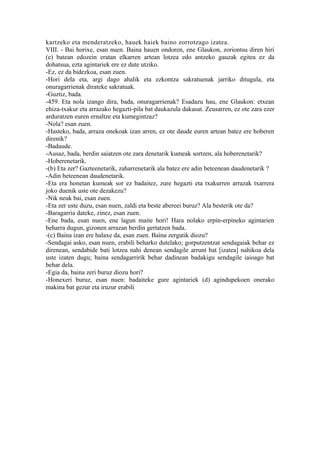 kartzeko eta menderatzeko, hauek haiek baino zorrotzago izatea.
VIII. - Bai horixe, esan nuen. Baina hauen ondoren, ene Glaukon, zoriontsu diren hiri
(e) batean edozein eratan elkarren artean lotzea edo antzeko gauzak egitea ez da
dohatsua, ezta agintariek ere ez dute utziko.
-Ez, ez da bidezkoa, esan zuen.
-Hori dela eta, argi dago ahalik eta ezkontza sakratuenak jarriko ditugula, eta
onuragarrienak dirateke sakratuak.
-Guztiz, bada.
-459. Eta nola izango dira, bada, onuragarrienak? Esadazu hau, ene Glaukon: etxean
ehiza-txakur eta arrazako hegazti-pila bat daukazula dakusat. Zeusarren, ez ote zara ezer
arduratzen euren ernaltze eta kumegintzaz?
-Nola? esan zuen.
-Hasteko, bada, arraza onekoak izan arren, ez ote daude euren artean batez ere hoberen
direnik?
-Badaude.
-Ausaz, bada, berdin saiatzen ote zara denetarik kumeak sortzen, ala hoberenetarik?
-Hoberenetarik.
-(b) Eta zer? Gazteenetarik, zaharrenetarik ala batez ere adin beteenean daudenetarik ?
-Adin beteenean daudenetarik.
-Eta era honetan kumeak sor ez badaitez, zure hegazti eta txakurren arrazak txarrera
joko duenik uste ote dezakezu?
-Nik neuk bai, esan zuen.
-Eta zer uste duzu, esan nuen, zaldi eta beste abereei buruz? Ala besterik ote da?
-Baragarria dateke, zinez, esan zuen.
-Ene bada, esan nuen, ene lagun maite hori! Hara nolako erpin-erpineko agintarien
beharra dugun, gizonen arrazan berdin gertatzen bada.
-(c) Baina izan ere halaxe da, esan zuen. Baina zergatik diozu?
-Sendagai asko, esan nuen, erabili beharko dutelako; gorputzentzat sendagaiak behar ez
direnean, sendabide bati lotzea nahi denean sendagile arrunt bat [izatea] nahikoa dela
uste izaten dugu; baina sendagarririk behar dadinean badakigu sendagile iaioago bat
behar dela.
-Egia da, baina zeri buruz diozu hori?
-Honexeri buruz, esan nuen: badaiteke gure agintariek (d) agindupekoen onerako
makina bat gezur eta iruzur erabili
 