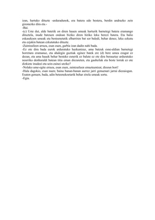 izan, hartuko dituzte -arduradunok, era batera edo bestera, berdin andrazko zein
gizonezko dira eta.-
-Bai.
-(c) Uste dut, alde batetik on diren hauen umeak harturik barnetegi batera eramango
dituztela, inude batzuen ondoan biziko diren hiriko leku berezi batera. Eta balio
eskasekoen umeak eta besteenetatik elbarriren bat sor baledi, behar denez, leku ezkutu
eta ezjakin batean ezkutatuko dituzte.
-Zaintzaileen arraza, esan zuen, garbia izan dadin nahi bada.
-Ez ote dira bada eurok arduratuko hazkuntzaz, ama batzuk esne-aldian barnetegi
horretara eramanaz, eta ahalegin guztiak eginez batek ere (d) bere umea ezagut ez
dezan, eta ama hauek behar besteko esnerik ez balute ez ote dira berauetaz arduratuko
neurriko denboraldi batean titia eman diezaieten, eta gaubeilak eta beste lorrak ez ote
dizkiete inudeei eta sein-zainei utziko?
-Nolako ume-egite erraza, esan zuen, zaintzaileen emazteentzat, diozun hori!
-Hala dagokio, esan nuen; baina banan-banan aurrez jarri genuenari jarrai diezaiogun.
Esaten genuen, bada, adin beteenekoetarik behar zirela umeak sortu.
-Egia.
 