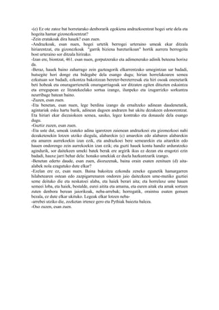 -(e) Ez ote zatoz bat horretarako denborarik egokiena andrazkoentzat hogei urte dela eta
hogeita hamar gizonezkoentzat?
-Zein eratakoak dira hauek? esan zuen.
-Andrazkoak, esan nuen, hogei urtetik berrogei urteraino umeak ekar ditzala
hiriarentzat, eta gizonezkoak "garrik biziena bareturikoan" hortik aurrera berrogeita
bost urteraino sor ditzala hirirako.
-Izan ere, biontzat, 461. esan nuen, gorputzerako eta adimenerako adinik beteena horixe
da.
-Beraz, hauek baino zaharrago zein gazteagorik elkarrentzako umegintzan sar badadi,
hutsegite hori donge eta bidegabe dela esango dugu; hirian horrelakoaren semea
ezkutuan sor badadi, ezkontza bakoitzean bereter-bereterresak eta hiri osoak onenetarik
beti hobeak eta onuragarrienetik onuragarriagoak sor ditzaten egiten dituzten eskaintza
eta erregupean ez litzatekeelako sortua izango, ilunpeko eta izugarrizko sorkuntza
neurribage batean baino.
-Zuzen, esan zuen.
-Eta benetan, esan nuen, lege berdina izango da ernaltzeko adinean daudenetatik,
agintariak esku hartu barik, adinean dagoen andraren bat ukitu dezakeen edonorentzat.
Eta hiriari ekar diezaiokeen semea, sasiko, legez kontrako eta donausle dela esango
dugu.
-Guztiz zuzen, esan zuen.
-Eta uste dut, umeak izateko adina igarotzen zaienean andrazkoei eta gizonezkoei nahi
dezaketenekin lotzen utziko diegula, alabarekin (c) amarekin edo alabaren alabarekin
eta amaren aurrekoekin izan ezik, eta andrazkoei bere semearekin eta aitarekin edo
hauen ondorengo zein aurrekoekin izan ezik; eta guzti hauek kontu handiz arduratzeko
agindurik, sor daitekeen umeki batek berak ere argirik ikus ez dezan eta eragotzi ezin
badadi, hauxe jarri behar dela: honako umekiak ez duela hazkuntzarik izango.
-Benetan ederto daude, esan zuen, diozuzenak, baina orain esaten zenituen (d) aita-
alabek nola ezagutuko dute elkar?
-Ezelan ere ez, esan nuen. Baina bakoitza ezkondu zeneko egunetik hamargarren
hilabetearen ostean edo zazpigarrenaren ondoren jaio daitezkeen ume-mutiko guztiei
seme deituko die eta neskatoei alaba, eta haiek berari aita; eta horrelaxe ume hauen
semeei loba, eta haiek, bestalde, eurei aitita eta amama, eta euren aitak eta amak sortzen
zuten denbora berean jaiorikoak, neba-arrebak; horregatik, oraintsu esaten genuen
bezala, ez dute elkar ukituko. Legeak elkar lotzen neba-
-arrebei utziko die, zozketan irtenez gero eta Pythiak baiezta baleza.
-Oso zuzen, esan zuen.
 