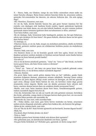 X. - Hauxe, bada, ene Glaukon, izango da zure hiriko zaintzaileen artean andre eta
umeei buruzko elkargoa. Baina honen ondoren baieztatu behar da, arrazoiaren arabera,
gainerako hiri-eratzearekin bat datorren, eta askozaz hoberena den. Ala nola egingo
dugu?
-462. Horrelaxe, Zeusarren, esan zuen.
-Ez ote da, bada, akordu baterako hasiera bat, guk geure buruari itauntzea hiri bat
eratzeko zein daukagun onik handiena bezala esateko, legeak egiterakoan legelariak
helburutzat izan behar duena, eta zein den kalterik handiena, eta gero oraintsu azaltzen
genituenak onaren lorratzera egokitzen diren eta kaltearenera ez diren, aztertzea?
-Ezer baino hobeto, esan zuen.
-Ba ote daukagu, bada, hiriarentzat kalte handiagorik, puskatu eta, bat egin beharrean,
askotu egin dezakeen (b) hura baino? Ala gauza hoberik, elkartzen duena eta bat egiten
duen huraxe baino?
-Ez daukagu, ez.
-Elkartzen duena, ez ote da, bada, atsegin eta atsekabeen partaidetza, ahalik eta hirikide
gehienak, gertatzen zaizkien gauza eta ezbeharretan berdintsu pozten eta atsekabetzen
direnean?
-Osotoro, bada, esan zuen.
-Eta banatzen duena ez ote da honelako gauzak nork bere egitea, hiriari eta hirian
daudenei gertatzen zaizkien atsekabe (c) berdinen aurrean batzuek sumin handia hartzen
dutenean eta beste batzuek pozaldi handia?
-Eta nola ez?
-Eta ez ote da horren antzekorik gertatzen, "nirea" eta "nirea ez" lako hitzak, eta berdin
inoren gauzei buruz, aho batez hirian esaten ez direnean?
-Guztiz, bada.
- "Nirea" eta "nirea ez" aho batez eta gauza berari buruz jenderik gehienak esaten
ditueneko hiria, ez ote da berau ondoen zuzendurik dagoena?
-Askozaz, benetan.
-Eta gizon bakar baten antzik gehien daukan hiria ere bai? Adibidez, gutako batek
atzamarra kolpatzen duenean, gorputzean arimara zabaldurik, buruzagi honen ordenu
bakarrera (d) jarria dagoen elkargo osoak sentitzen du harengan, eta atal bat gaixorik
egon arren, elkargo osoak batera hartzen du min, eta horrelaxe esaten dugu gizona
atzamarreko minez dagoela. Berdin esan ote daiteke gizonaren beste edozein atali
buruz, zauritzen denean hartzen duen eta sendatzen deneko poztasunari buruz?
-Berdin, esan zuen; baina itauntzen duzun horri buruz, honelakoarengandik gertuen,
ondoen zuzendurik dagoen hiria bizi da.
-Uste dut, hiritarretako bati zer edo zer txarrik edo onik gertatzen zaionean, horrelakoa
den hiriak, gehienbat, esango duela (e) beragan hartzen duela gizon hori, eta oso-osorik
berarekin batera poztuko edo suminduko da.
-Beharrezko da, esan zuen, ondo zuzendua bada.
XI. - Ordua dateke, esan nuen, gure hirira berriro itzultzeko eta bertan, arrazoiaren
arabera aitortu ditugunak aztertzeko, gehien bera halakoa den, ala besteren bat gehiago.
-Behar da bai, zalantza barik, esan zuen.
-Eta zer? Ba ote da 463. beste hirietan agintaririk eta herritarrik, honetan dagoen bezala?
-Bada, bai.
-Eta denek elkarri hirikide deituko ote diote?
-Nola ez, bada?
-Hirikidez gainera beste hirietako kideek nola deitzen diete agintariei?
-Hiri gehienetan jaun, eta demokrazian daudenek izen beraz, agintari.
-Eta gure hiriko hirikideek zer? Hirikidez gain, agintariak zer direla esango dute?
 