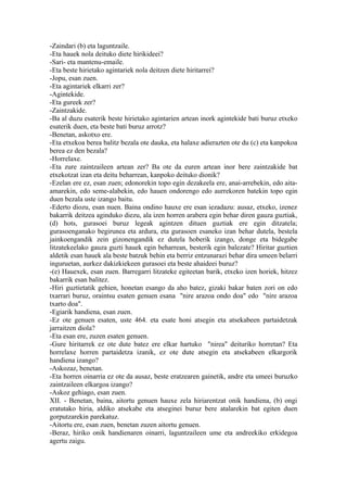 -Zaindari (b) eta laguntzaile.
-Eta hauek nola deituko diete hirikideei?
-Sari- eta mantenu-emaile.
-Eta beste hirietako agintariek nola deitzen diete hiritarrei?
-Jopu, esan zuen.
-Eta agintariek elkarri zer?
-Agintekide.
-Eta gureek zer?
-Zaintzakide.
-Ba al duzu esaterik beste hirietako agintarien artean inork agintekide bati buruz etxeko
esaterik duen, eta beste bati buruz arrotz?
-Benetan, askotxo ere.
-Eta etxekoa berea balitz bezala ote dauka, eta halaxe adierazten ote du (c) eta kanpokoa
berea ez den bezala?
-Horrelaxe.
-Eta zure zaintzaileen artean zer? Ba ote da euren artean inor bere zaintzakide bat
etxekotzat izan eta deitu beharrean, kanpoko deituko dionik?
-Ezelan ere ez, esan zuen; edonorekin topo egin dezakeela ere, anai-arrebekin, edo aita-
amarekin, edo seme-alabekin, edo hauen ondorengo edo aurrekoren batekin topo egin
duen bezala uste izango baitu.
-Ederto diozu, esan nuen. Baina ondino hauxe ere esan iezadazu: ausaz, etxeko, izenez
bakarrik deitzea aginduko diezu, ala izen horren arabera egin behar diren gauza guztiak,
(d) hots, gurasoei buruz legeak agintzen dituen guztiak ere egin ditzatela;
gurasoenganako begirunea eta ardura, eta gurasoen esaneko izan behar dutela, bestela
jainkoengandik zein gizonengandik ez dutela hoberik izango, donge eta bidegabe
litzatekeelako gauza guzti hauek egin beharrean, besterik egin balezate? Hiritar guztien
aldetik esan hauek ala beste batzuk behin eta berriz entzunarazi behar dira umeen belarri
inguruetan, aurkez dakizkiekeen gurasoei eta beste ahaideei buruz?
-(e) Hauexek, esan zuen. Barregarri litzateke egiteetan barik, etxeko izen horiek, hitzez
bakarrik esan balitez.
-Hiri guztietatik gehien, honetan esango da aho batez, gizaki bakar baten zori on edo
txarrari buruz, oraintsu esaten genuen esana "nire arazoa ondo doa" edo "nire arazoa
txarto doa".
-Egiarik handiena, esan zuen.
-Ez ote genuen esaten, uste 464. eta esate honi atsegin eta atsekabeen partaidetzak
jarraitzen diola?
-Eta esan ere, zuzen esaten genuen.
-Gure hiritarrek ez ote dute batez ere elkar hartuko "nirea" deituriko horretan? Eta
horrelaxe horren partaidetza izanik, ez ote dute atsegin eta atsekabeen elkargorik
handiena izango?
-Askozaz, benetan.
-Eta horren oinarria ez ote da ausaz, beste eratzearen gainetik, andre eta umeei buruzko
zaintzaileen elkargoa izango?
-Askoz gehiago, esan zuen.
XII. - Benetan, baina, aitortu genuen hauxe zela hiriarentzat onik handiena, (b) ongi
eratutako hiria, aldiko atsekabe eta atseginei buruz bere atalarekin bat egiten duen
gorputzarekin parekatuz.
-Aitortu ere, esan zuen, benetan zuzen aitortu genuen.
-Beraz, hiriko onik handienaren oinarri, laguntzaileen ume eta andreekiko erkidegoa
agertu zaigu.
 