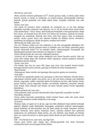 -Bai horixe, esan zuen.
-Baita aurretik aitortzen genituenak ere12: Esaten genuen, bada, ez dutela eduki behar
bererik, etxerik, ez lurrik, ez ondasunik, (c) zaintza-saritzat, besteengandik mantenua
harturik, guztiek gastukide izan behar dutela baino, benetako zaintzaile izan nahi
badute.
-Zuzen, esan zuen.
-Eta esaten ari naizenez, lehen esanikoek eta oraingoek ere, ez ote dute gehiago
lagunduko benetako zaintzaile izan daitezen, eta ez ote du lortuko haiek gauza berari
ordez desberdinari "nirea" deituz, ahal dezakeena besteetatik at bereganatzearren, batak
bere etxera, eta besteak berea den beste etxe batera (d) arrastatuz, andreak eta umeak,
atseginak eta atsekabeak, denenak izan arren, nork bere eginaz, hiria ez puskatzea,
aitzitik, etxeko gauzei buruz uste bateratu batekin eta helburu berera zuzenduaz,
atsekabean eta atseginean, ahalik eta gehien, sentipen bera izatea?
-Beharrezko da, bada, esan zuen.
-Eta zer? Elkarren arteko auzi zein salaketak ez ote dira eurengandik aldenduko, hitz
batean esatearren, bererik gorputza baino ez dutelako ezer izan behar, gainerako gauza
guztiak elkarrenak baino? Ez ote datorkie hortik, ondasunengatik, umeengatik edo
ahaideengatik gizonek izaten dituzten (e) liskarrak ez izatea?
-Guztiz derrigorrezko da, esan zuen, aldendurik geratzea.
-Arrazoiz ere ez dateke euren artean indarkeria zein irainei buruzko auzirik. Eder eta
zuzen dela esango dugu adin berekoek elkarri laguntzea, arduraz gorputza zaintzeko
betebeharra jartzen badiegu.
-Zuzen, esan zuen.
-Eta honako lege hau ere zuzen 465. dago, esan nuen. Inor inorekin haserre baledi,
honengan hasarre guztia asetzean, gutxiago jo beharko du liskar handiagoetara.
-Bene-benetan.
-Zaharragoari, bada, ezarriko zaio gazteago diren guztien agintea eta zuzentzea.
-Argi dago.
-Eta baita ere, agintariak agindu ezik, gazteagoa ez dela inoiz lehiatuko, berezko denez,
zaharragoari erasorik egiten, ezta jotzen; eta ez dut uste beste ezelango eran laidotuko
duenik, eragozteko, nahiko zaintzaile baitira (b) beldurra eta lotsa; alde batetik, lotsak,
guraso bailiran, jotzea eragotziko diolako, eta bestetik, beldurrak, erasotuari, batzuek
seme bezala, beste batzuek anai bezala, eta beste batzuek guraso bezala lagunduko
diotelakoan.
-Halaxe gertatzen da, esan zuen.
-Leku guztietan, bada, gizonek elkarrentzako bakea legeetatik zuzenduko ote dute?
-Eta handia, benetan.
-Euren arteko haserreak amaiturikoan, hiriko besteek hauen aurka edo euren artean
okerrik izan dezakeen inolako beldurrik ez da izango.
-Ez horixe.
-Benetan, bada, (c) egoki ere ez da eta, nagi naiz libre diratekeen haien kalterik txikienak
aipatzen: behartsu izanik aberatsekiko lausenguak, ezinbestean etxekoen mantenuagatik,
umeen heziketan eta diru-arazoetan izan ohi diren ezinak eta minak, batzuetan zorretan
hartuz, besteetan zorra ukatuz, besteetan, berriz, eskuratu ondoren bere gobernua
emakumeen eta zerbitzarien baitan jarriaz, eta, ene adiskide, argi dauden eta bilauak
diren eta esatea (d) merezi ez duten gauza hauek denak eta gisa honetakoak jasan ohi
dituzte.
XIII. - Itsu batentzat ere, esan zuen, argi dago hori.
-Gauza guzti horiez aske izango dira, olimpia-garaileek bizi duten bizitzarik
zoriontsuena baino zoriontsuagoa biziko baitute.
 