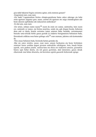giza talde bakarrari begira zoriontsu egiten, nola erantzun genuen?
-Gogoratzen naiz, esan zuen.
-Zer bada? Laguntzaileon bizitza olimpia-garaileena baino askoz ederrago eta hobe
orain agertzen zaigunez gero, ausaz, ezertan (b) agertzen ote zaigu oinetakogileen edo
beste edozein ogibidedun edo nekazariren araberakoa?
-Ez dut uste, esan zuen.
-Zer arraio, orduan esaten nuena14 zuzen da orain ere esatea; zaintzailea, hain zuzen
ere, zaintzaile ez izanez, eta bizitza neurritsu, sendo eta, guk diogun bezala, hoberena
dena aski ez duela, honela zoriontsu izaten saiatzen bada; bestalde, zoriontasunari
buruzko ume-eritziak hiriko gauza guztiak (c) indarrez bereganatzera bultzatzen badu,
Hesiodosek erdikina osoa baino gehiago zela15 esan zuenean, jakintsu zela konturatuko
da.
-Nire onuaz baliatzen bada, bizimodu hartan geratuko da.
-Bat ote zatoz nirekin, ausaz, esan nuen, umeen hezkuntza eta beste hirikideen
zaintzari buruz azaldua dugun gizonen andreekiko erkidegoaz, hots, hauek hirian
egonik, zein gudura joanik, zaintza-lana eta ehiza ere txakurren antzera, gizonekin
batera egin behar dutela, eta (d) gauza guztietan, ahal deneraino, gauza denak
elkarrenak izan behar dituztela, eta horrelaxe eginik gauzarik hoberenak egingo
 