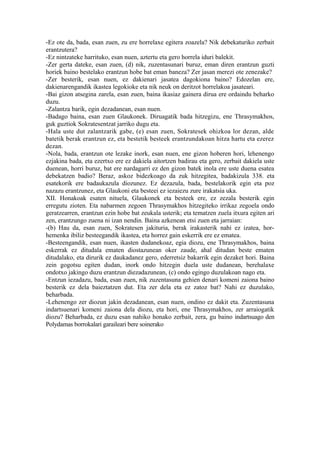 -Ez ote da, bada, esan zuen, zu ere horrelaxe egitera zoazela? Nik debekaturiko zerbait
erantzutera?
-Ez nintzateke harrituko, esan nuen, aztertu eta gero horrela iduri balekit.
-Zer gerta dateke, esan zuen, (d) nik, zuzentasunari buruz, eman diren erantzun guzti
horiek baino bestelako erantzun hobe bat eman baneza? Zer jasan merezi ote zenezake?
-Zer besterik, esan nuen, ez dakienari jasatea dagokiona baino? Edozelan ere,
dakienarengandik ikastea legokioke eta nik neuk on deritzot horrelakoa jasateari.
-Bai gizon atsegina zarela, esan zuen, baina ikasiaz gainera dirua ere ordaindu beharko
duzu.
-Zalantza barik, egin dezadanean, esan nuen.
-Badago baina, esan zuen Glaukonek. Diruagatik bada hitzegizu, ene Thrasymakhos,
guk guztiok Sokratesentzat jarriko dugu eta.
-Hala uste dut zalantzarik gabe, (e) esan zuen, Sokratesek ohizkoa lor dezan, alde
batetik berak erantzun ez, eta bestetik besteek erantzundakoan hitza hartu eta ezerez
dezan.
-Nola, bada, erantzun ote lezake inork, esan nuen, ene gizon hoberen hori, lehenengo
ezjakina bada, eta ezertxo ere ez dakiela aitortzen badirau eta gero, zerbait dakiela uste
duenean, horri buruz, bat ere nardagarri ez den gizon batek inola ere uste duena esatea
debekatzen badio? Beraz, askoz bidezkoago da zuk hitzegitea, badakizula 338. eta
esatekorik ere badaukazula diozunez. Ez dezazula, bada, bestelakorik egin eta poz
nazazu erantzunez, eta Glaukoni eta besteei ez iezaiezu zure irakatsia uka.
XII. Honakoak esaten nituela, Glaukonek eta besteek ere, ez zezala besterik egin
erregutu zioten. Eta nabarmen zegoen Thrasymakhos hitzegiteko irrikaz zegoela ondo
geratzearren, erantzun ezin hobe bat zeukala usterik; eta tematzen zuela itxura egiten ari
zen, erantzungo zuena ni izan nendin. Baina azkenean etsi zuen eta jarraian:
-(b) Hau da, esan zuen, Sokratesen jakituria, berak irakasterik nahi ez izatea, hor-
hemenka ibiliz besteegandik ikastea, eta horrez gain eskerrik ere ez ematea.
-Besteengandik, esan nuen, ikasten dudanekoaz, egia diozu, ene Thrasymakhos, baina
eskerrak ez ditudala ematen diostazunean oker zaude, ahal ditudan beste ematen
ditudalako, eta dirurik ez daukadanez gero, ederretsiz bakarrik egin dezaket hori. Baina
zein gogotsu egiten dudan, inork ondo hitzegin duela uste dudanean, berehalaxe
ondotxo jakingo duzu erantzun diezadazunean, (c) ondo egingo duzulakoan nago eta.
-Entzun iezadazu, bada, esan zuen, nik zuzentasuna gehien denari komeni zaiona baino
besterik ez dela baieztatzen dut. Eta zer dela eta ez zatoz bat? Nahi ez duzulako,
beharbada.
-Lehenengo zer diozun jakin dezadanean, esan nuen, ondino ez dakit eta. Zuzentasuna
indartsuenari komeni zaiona dela diozu, eta hori, ene Thrasymakhos, zer arraiogatik
diozu? Beharbada, ez duzu esan nahiko honako zerbait, zera, gu baino indartsuago den
Polydamas borrokalari garaileari bere soinerako
 