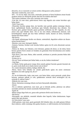 dituztela, eta ez izaerazko ar-emeen arteko elkargoaren aurka jokatuz?
-Bat nator zurekin bai, esan zuen.
XIV. - Ez ote da, bada, esan nuen, aztertzeko geratzen ea beste bizidunen artean bezala
gizakien artean ere elkargorik gertatu ahal den eta nolakoa ahal den?
-Nik esatera nindoana, esan zuen, aurreratu zara esaten.
-Uste dut, (e) esan nuen, gudu-arazoei buruz argi dagoela zein eratan borrokan egin
behar duten.
-Nola? Esan zuen.
-Elkarrekin borroka egingo dute, eta haziriko ume guztiak gudura eramango dituzte,
beste ogibidedunak bezala, hazirikoan egin beharko dituztenak ikus ditzaten. Eta
ikusteaz gain, guduari buruzko gauza guztietan zerbitzatu eta 467. lagundu, eta aita-
ameei men egin beharko diete. Ala ez ote zara ohartu, trebetasunen alorrean, nola
keramikagileen umeak epe luze batez zerbitzari izanik, ikusten ari diren, keramika-
lanetan hasi baino lehen?
-Bai horixe.
-Ala hauek arduratsuago heziko ote dituzte, zaintzaileek, dagozkien ariketa eta ikuste-
arloan bereak baino?
-Benetan, esan zuen, barregarri dateke.
-Gainera, benetan, bizidun orok borroka hobeto egiten du (b) sortu dituztenak aurrean
badaude.
-Halaxe da. Baina, ene Sokrates, erori direnean, guduan ohi denez, ez da txikia, beren
buruaz gainera beren umeak ere hondatu eta gainerako hiria berreskuratua ezin izateko
duten arriskua.
-Egia diozu, esan nuen. Baina, aldez aurretik, arriskuan ez jartzeko prestatu behar dela
uste al duzu?
-Ezelan ere ez.
-Eta zer? Inoiz arriskuan jarri behar bada, ez ote da, hobeto irtetekotan?
-Argi dago.
-(c) Baina, hiritar guda-gizon izango diren umeek guduari buruzko gauzak ikusteak ala
ez, gutxi axola duela eta ez duela merezi uste al duzu?
-Ez, esaten duzunaren arabera, badago alderik, bai.
-Beraz, hauxe lortu beharko da: umeak gudu-ikusle egitea eta euren ziurtasuna
bermatzea eta ondo egongo da, ala ez?
-Bai.
-Ez ote da beharrezko, bada, esan nuen, ezer baino lehen, euren gurasoek, gizaki diren
heinean, gaitasun gabeak ez ezik, guduketetan zeintzuk diren arriskugarri (d) eta
zeintzuk ez, jakitun izatea ?
-Bidezko da, esan zuen.
-Beraz, batzuetara eramango dituzte eta beste batzuetatik aldenduko.
-Zuzen.
-Eta ez dizkiete agintaritzat, esan nuen, gai ez direnak jarriko, jakintzaz eta adinez
zuzendari jantziak eta umeak zuzentzeko bestekoak baino.
-Egoki da.
-Baina esango dugu baita ere, gauza asko gertatzen direla ustez kontra ere.
-Bai horixe.
-Horregatik, ene adiskide, umetatik beharko dute hegorik, behar datekeenean, hegaz
eginik alde egin dezaten.
-(e) Nola diozu? esan zuen.
-Zaldi gainean, esan nuen, gazte-gaztetatik ibili beharko dute, eta zaldi gainean ibiltzen
ikasi ondoren, zaldiz eramango dira gudua ikustera, ez zaldi kementsu eta borrokalarien
 