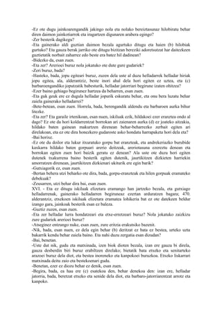 -Ez ote dugu jainkoarengandik jakingo nola eta nolako bereiztasunaz hilobiratu behar
diren daimon jainkotiarrok eta iragartzen digunaren arabera egingo?
-Zer besterik dagikegu?
-Eta gainerako aldi guztian daimon bezala agurtuko ditugu eta haien (b) hilobiak
gurtuko? Eta gauza berak jarriko ote ditugu bizitzan bereziki adoretsutzat har daitezkeen
guztietatik norbait zaharrez edo beste era batez hil dadinean?
-Bidezko da, esan zuen.
-Eta zer? Arerioei buruz nola jokatuko ote dute gure gudariek?
-Zeri buruz, bada?
-Hasteko, bada, jopu egiteari buruz, zuzen dela uste al duzu helladarrek helladar hiriak
jopu egitea, ala, alderantziz, beste inori ahal dela hori egiten ez uztea, eta (c)
barbaroengandiko joputzatik babesturik, helladar jatorriari begirune izaten ohitzea?
-Ezer baino gehiago begirunez hartzea da beharren, esan zuen.
-Eta guk geuk ere ez dugula helladar jopurik eskuratu behar, eta onu bera luzatu behar
zaiela gainerako helladarrei?
-Bete-betean, esan zuen. Horrela, bada, berengandik aldendu eta barbaroen aurka bihur
litezke.
-Eta zer? Eta garaile irtenikoan, esan nuen, iskiluak ezik, hildakoei ezer eranztea ondo al
dago? Ez ote da hori koldarrentzat borrokan ari zaienaren aurka (d) ez joateko aitzakia,
hildako baten gainean makurtzen direnean behar-beharrezko zerbait egiten ari
direlakoan, eta ez ote dira honezkero gudaroste asko hondatu harrapaketa hori dela eta?
-Bai horixe.
-Ez ote du doilor eta lukur itxuratuko gorpu bat eranzteak, eta andrekeriazko burubide
kaxkarra hildako baten gorpuari arerio deitzeak, areriotasuna ezereztu denean eta
borrokan egiten zuen hori baizik geratu ez denean? Ala uste ote duzu hori egiten
dutenek txakurrena baino besterik egiten dutenik, jaurtikitzen dizkieten harriekin
amorratzen direnean, jaurtikitzen dizkienari ukiturik ere egin barik?
-Gutxiagorik ez, esan zuen.
-Bertan behera utzi beharko ote dira, bada, gorpu-eranzteak eta hilen gorpuak eramateko
debekuak?
-Zeusarren, utzi behar dira bai, esan zuen.
XVI. - Eta ez ditugu iskiluak elizetara eramango han jartzeko bezala, eta gutxiago
helladarrenak, gainerako helladarren begiruneaz ezertan arduratzen bagara; 470.
alderantziz, etxekoen iskiluak elizetara eramatea lohikeria bat ez ote datekeen beldur
izango gara, jainkoak besterik esan ez baleza.
-Guztiz zuzen, esan zuen.
-Eta zer helladar lurra hondatzeari eta etxe-erretzeari buruz? Nola jokatuko zaizkizu
zure gudariek arerioei buruz?
-Atseginez entzungo nuke, esan zuen, zure eritzia erakutsiko bazenit.
-Nik, bada, esan nuen, ez dela egin behar (b) deritzat ez bata ez bestea, urteko uzta
bakarrik kendu behar zaiela baino. Eta nahi duzu zergatia esan dizudan?
-Bai, benetan.
-Uste dut nik, gudu eta matxinada, izen biok dioten bezala, izan ere gauza bi direla,
gauza desberdin biri buruz erabiltzen direlako; bietatik bata etxeko eta senitarteko
arazoei buruz dela diot, eta bestea inoreneko eta kanpokoei buruzkoa. Etxeko liskarrari
matxinada deitu zaio eta bestekoenari gudu.
-Benetan, ezer ez diozu behar ez denik, esan zuen.
-Begira, bada, ea hau ere (c) esatekoa den, behar denekoa den: izan ere, helladar
jatorria, bada, beretzat etxeko eta senide dela diot, eta barbaro-jatorriarentzat arrotz eta
kanpoko.
 
