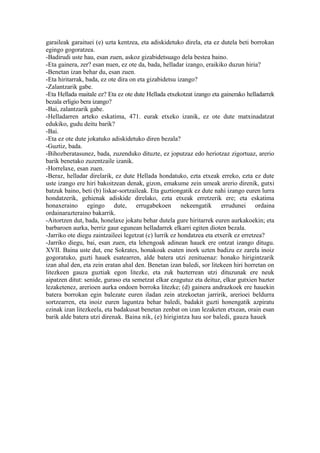 garaileak garaituei (e) uzta kentzea, eta adiskidetuko direla, eta ez dutela beti borrokan
egingo gogoratzea.
-Badirudi uste hau, esan zuen, askoz gizabidetsuago dela bestea baino.
-Eta gainera, zer? esan nuen, ez ote da, bada, helladar izango, eraikiko duzun hiria?
-Benetan izan behar du, esan zuen.
-Eta hiritarrak, bada, ez ote dira on eta gizabidetsu izango?
-Zalantzarik gabe.
-Eta Hellada maitale ez? Eta ez ote dute Hellada etxekotzat izango eta gainerako helladarrek
bezala erligio bera izango?
-Bai, zalantzarik gabe.
-Helladarren arteko eskatima, 471. eurak etxeko izanik, ez ote dute matxinadatzat
edukiko, gudu deitu barik?
-Bai.
-Eta ez ote dute jokatuko adiskidetuko diren bezala?
-Guztiz, bada.
-Bihozberatasunez, bada, zuzenduko dituzte, ez joputzaz edo heriotzaz zigortuaz, arerio
barik benetako zuzentzaile izanik.
-Horrelaxe, esan zuen.
-Beraz, helladar direlarik, ez dute Hellada hondatuko, ezta etxeak erreko, ezta ez dute
uste izango ere hiri bakoitzean denak, gizon, emakume zein umeak arerio direnik, gutxi
batzuk baino, beti (b) liskar-sortzaileak. Eta guztiongatik ez dute nahi izango euren lurra
hondatzerik, gehienak adiskide direlako, ezta etxeak erretzerik ere; eta eskatima
honaxeraino egingo dute, errugabekoen nekeengatik errudunei ordaina
ordainarazteraino bakarrik.
-Aitortzen dut, bada, honelaxe jokatu behar dutela gure hiritarrek euren aurkakoekin; eta
barbaroen aurka, berriz gaur egunean helladarrek elkarri egiten dioten bezala.
-Jarriko ote diegu zaintzaileei legetzat (c) lurrik ez hondatzea eta etxerik ez erretzea?
-Jarriko diegu, bai, esan zuen, eta lehengoak adinean hauek ere ontzat izango ditugu.
XVII. Baina uste dut, ene Sokrates, honakoak esaten inork uzten badizu ez zarela inoiz
gogoratuko, guzti hauek esatearren, alde batera utzi zenituenaz: honako hirigintzarik
izan ahal den, eta zein eratan ahal den. Benetan izan baledi, sor litekeen hiri horretan on
litezkeen gauza guztiak egon litezke, eta zuk bazterrean utzi dituzunak ere neuk
aipatzen ditut: senide, guraso eta semetzat elkar ezagutuz eta deituz, elkar gutxien bazter
lezaketenez, arerioen aurka ondoen borroka litezke; (d) gainera andrazkoek ere hauekin
batera borrokan egin balezate euren iladan zein atzekoetan jarririk, arerioei beldurra
sortzearren, eta inoiz euren laguntza behar baledi, badakit guzti honengatik azpiratu
ezinak izan litezkeela, eta badakusat benetan zenbat on izan lezaketen etxean, orain esan
barik alde batera utzi direnak. Baina nik, (e) hirigintza hau sor baledi, gauza hauek
 