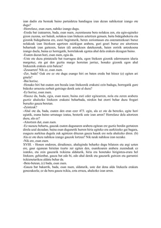 izan dadin eta besteak baino partaidetza handiagoa izan dezan nahikotzat izango ote
dugu?
-Horrelaxe, esan zuen, nahiko izango dugu.
-Eredu bat izatearren, bada, esan nuen, zuzentasuna bera nolakoa zen, eta egin-egineko
gizon zuzena, sor baledi, nolakoa izan litekeen aztertzen genuen, baita bidegabekeria eta
gizonik bidegabeena ere, eurei begiraturik, beren zoriontasun eta osterantzekoari buruz
nolakoak izan litezkeen agertzen zaizkigun arabera, guri geuri buruz ere aitortzera
behartuak izan gaitezen, haien (d) antzekoen datekeenak, haien zoririk antzekoena
izango duela, baina ez horregatik, horrelakoak egotea ahal dela erakuts dezagun baino.
-Esaten duzun hori, esan zuen, egia da.
-Uste ote duzu pintatzaile bat txarragoa dela, egon litekeen gizonik ederrenaren iduria
margotuz, eta gai den guztia margo horretan jarriaz, honako gizonik egon ahal
litekeenik erakuts ezin baleza?
-Zeusarren! Nik ez, esan zuen.
-Zer, bada? Guk ere ez ote dugu esango hiri on baten eredu bat hitzez (e) egiten ari
ginela?
-Bai horixe.
-Honako hiri bat esaten zen bezala izan litekeenik erakutsi ezin badugu, horregatik gure
bidezko arrazoia zerbait gutxiago denik uste al duzu?
-Ez horixe, esan zuen.
-Hauxe da, bada, egia, esan nuen; baina zuri eder egitearren, nola eta zeren arabera
guztiz ahalezko litekeen erakutsi beharbada, nirekin bat etorri behar duzu frogari
buruzko gauza beretan.
-Zeintzuk?
-Ahal ote da, bada, esaten den eran ezer 473. egin, ala ez ote da berezko, egite hori
egiatik, esana baino urrunago izatea, besterik uste izan arren? Horrelaxe dela aitortzen
duzu, ala ez?
-Aitortzen dut, esan zuen.
-Ez nazazu behartu, gauzak esaten dugunaren arabera egitean ere guztiz berdin gertatzen
direla azal dezadan; baina esan dugunetik hurren hiria egiteko era aurkitzeko gai bagara,
esaguzu aurkitua dugula zuk agintzen dituzun gauza hauek ere nola ahalezko diren. (b)
Ala ez ote duzu nahikoa izango gauzok lortzea? Nik neuk nahikoa izan nezake.
-Nik ere, esan zuen.
XVIII. - Honen ondoren, dirudienez, ahalegindu beharko dugu bilatzen eta argi uzten
ere, gaur egunean hirietan txarto zer egiten den, esanikoaren arabera zuzenduak ez
izateko, eta zein gauzarik txikiena aldaturik, hiria era honetako hirigintza-erara hel
litekeen; gehienbat, gauza bat edo bi, edo ahal denik eta gauzarik gutxien eta garrantzi
txikienetarikoa aldatu behar da.
-Bete-betean, (c) bada, esan zuen.
-Gauza bat bakarrik, bada, esan nuen, aldaturik, uste dut dena alda litekeela erakuts
genezakeela; ez da bera gauza txikia, ezta erraza, ahalezko izan arren.
 