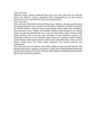 -Zein? esan zuen.
-Iduritzen zaigun, olaturik handienari buruz noa, esan nuen, baina hala ere, barrezka
hasten den olatuaren antzera, gehiagoko barik, barregarrikerian eta izen txarrean
urperatu izan arren, esan behar da. Azter ezazu esatera noana.
-Esan, esan zuen.
-Edo, esan nuen, filosofoak hirietan (d) errege izan ez badaitez, edo gaur egunean errege
eta erregegai deituak zuzen eta egoki filosofo bihur ez badaitez, eta ahalmen politikoa
eta filosofia batera ez baletoz, eta gaur egun biotatik batera aparte doan hamaikatxo
izaera gerarazia izan ez badadi, ene adiskide Glaukon, hirien kalteak ez du azkenik
izango eta uste dut gizadiarenak ere ez, eta hori baino lehen, hitzez oraintsu azaldu
dugun hirigintza hau ez da inoiz egia bihurtuko (c) ahal daitekeen neurrian, ezta
eguzkiaren argirik ere ez du ikusterik izango. Hauxe da aspaldion esateko beldurra
ezarten didana, zerbait guztiz eritziaren aurka esana izango dela ikusiz; izan ere zail da
ikustea inongo beste hiri batek gizaki bakoitzari zein herriari zorionik ekar
liezaiokeenik.
-Eta berak esan zuen: Ene Sokrates, hara nolako esaldia eta arrazoia jaurtiki dituzun! Esan
duzunaz pentsa ezazu, oraingoan zure gainera ez gutxi eta ez badaezpadakoak datozkizula,
jantziak erantziz bezala, 474. biluzik, bakoitzari eskura datorkion iskilua harturik harrigarriak
egiteko gertu; arrazoiekin baztertzen
 