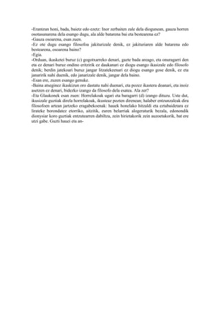 -Erantzun honi, bada, baietz edo ezetz: Inor zerbaiten zale dela diogunean, gauza horren
osotasunarena dela esango dugu, ala alde batarena bai eta bestearena ez?
-Gauza osoarena, esan zuen.
-Ez ote dugu esango filosofoa jakiturizale denik, ez jakituriaren alde batarena edo
bestearena, osoarena baino?
-Egia.
-Orduan, ikasketei buruz (c) gogotxarreko denari, gazte bada areago, eta onuragarri den
eta ez denari buruz ondino eritzirik ez daukanari ez diogu esango ikasizale edo filosofo
denik; berdin jatekoari buruz jangar litzatekeenari ez diogu esango gose denik, ez eta
janaririk nahi duenik, edo janarizale denik, jangar dela baino.
-Esan ere, zuzen esango genuke.
-Baina atseginez ikaskizun oro dastatu nahi duenari, eta pozez ikastera doanari, eta inoiz
asetzen ez denari, bidezko izango da filosofo dela esatea. Ala zer?
-Eta Glaukonek esan zuen: Horrelakoak ugari eta baragarri (d) izango dituzu. Uste dut,
ikusizale guztiak direla horrelakoak, ikusteaz pozten direnean; halaber entzunzaleak dira
filosofoen artean jartzeko eragabekoenak: hauek honelako hitzaldi eta eztabaidetara ez
lirateke borondatez etorriko, aitzitik, euren belarriak alogeraturik bezala, edonondik
dionysiar koro guztiak entzutearren dabiltza, zein hirietakorik zein auzoetakorik, bat ere
utzi gabe. Guzti hauei eta an-
 