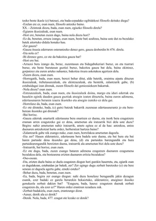 tzeko beste ikasle (e) batzuei, eta bada-ezpadako ogibidekoei filosofo deituko diegu?
-Ezelan ere ez, esan nuen, filosofo antzeko baino.
XX. - Zeintzuk diozu, bada, esan zuen, egiazko filosofo direla?
-Egiaren ikusizaleak, esan nuen.
-Hori ere, benetan zuzen dago, baina nola diozu hori?
-Ez da, benetan, erraza izango, esan nuen, beste bati azaltzea, baina uste dut zu bezalako
batek aitortuko didala honako hau.
-Zer gauza?
-Gauza itsusia ederraren osterantzeko denez gero, gauza desberdin bi 476. direla.
-Eta nola ez?
-Bi direnez gero, ez ote da bakoitza gauza bat?
-Hori ere bai.
-Arrazoi bera izango da, beraz, zuzentasun eta bidegabekeriari buruz, on eta txarrari
buruz, eta beste burutasun guztiei buruz, bakoitza gauza bat dela, baina ekintzez,
gorputzez eta euren arteko nahastez, bakoitza itxura askotakoa agertzen dela.
-Zuzen diozu, esan zuen.
-Horregatik, bada, esan nuen, berezi behar ditut, alde batetik, oraintsu aipatu dituzun
ikusizaleak, trebetasunzaleak, eta ekintzazaleak, eta bestetik, zalantzarik gabe, (b)
eztabaidagai izan direnak, zuzen filosofo dei geniezaiekeen bakarrak.
-Nola diozu? esan zuen.
-Entzunzaleek, bada, esan nuen, eta ikusizaleek doinu, margo eta iduri ederrak eta
hauekin eginik dauden gauza guztiak atsegin izaten dituztela, baina euren adimena,
edertasunaren beraren izaera ikusteko eta atsegin izateko ez dela gai.
-Horrelaxe da, bada, esan zuen.
-Ez ote dirateke, bada, (c) gutxi batzuk bakarrik zuzenean edertasunerantz jo eta bere-
berean ikusteko gai direnak?
-Bai horixe.
-Gauza ederrak onarturik edertasuna bera onartzen ez duena, eta inork bera ezagutzera
eraman arren ezagutzeko gai ez dena, ametsetan ala iratzarrik bizi dela uste duzu?
Begira: nahiz ametsetan nahiz iratzarrik, amets egitea ez al da hau: antzekoa, antza
duenaren antzekotzat hartu ordez, berberatzat hartzea baino?
-Zalantzarik gabe nik esango nuke, esan zuen, horrelakoa ametsetan dagoela.
-Eta zer? Hauen alderantziz, edertasuna bera badela uste duena, eta bai hura eta bai
haren partaide dena ikusteko gai dena, (d) eta partaidea harengandik eta hura
partaidearengandik bereizten duena, iratzarrik ala ametsetan bizi dela uste duzu?
-Iratzarrik, bai horixe, esan zuen.
-Ez ote dugu, bada, zuzen esango bataren adimena ezagutzen duenaren ezagumena
bezalakoa dela, eta bestearena erizten duenaren eritzia bezalakoa?
-Oso-osoan.
-Eta, erizten duela baina ez duela ezagutzen diogun hori gurekin haserretu, eta, egiarik esan
ez dugulakoan, eztabaidan jar baledi, zer? Zer egingo dugu zerbait baretzeko (e) eta bere
senean ez dagoela agertu gabe, emeki esteko?
-Behar duzu, bada, benetan, esan zuen.
-Ea, bada, begira zer esango diogun: nahi duzu honelaxe beragandik jakin dezagun
esanik, ezer badaki ez garela berarekin bekaiztuko, alderantziz, atseginez ikusiko
genukeela zerbait dakien bat? "Esaguzu, bada, hauxe: ezagutzen duenak zerbait
ezagutzen du, ala ezer ez?" Haren ordez erantzun iezadazu zuk.
-Zerbait badakiela, esan zuen, erantzungo dizut.
-Ausaz, denik ala ez denik?
-Denik. Nola, bada, 477. ezagut ote lezake ez denik?
 