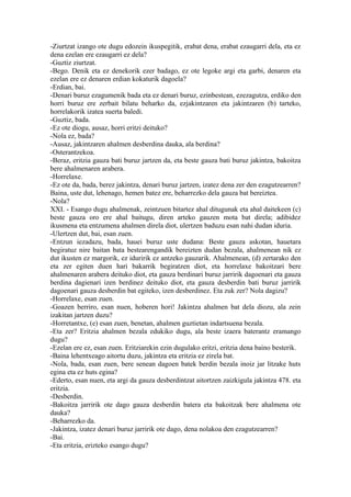 -Ziurtzat izango ote dugu edozein ikuspegitik, erabat dena, erabat ezaugarri dela, eta ez
dena ezelan ere ezaugarri ez dela?
-Guztiz ziurtzat.
-Bego. Denik eta ez denekorik ezer badago, ez ote legoke argi eta garbi, denaren eta
ezelan ere ez denaren erdian kokaturik dagoela?
-Erdian, bai.
-Denari buruz ezagumenik bada eta ez denari buruz, ezinbestean, ezezagutza, erdiko den
horri buruz ere zerbait bilatu beharko da, ezjakintzaren eta jakintzaren (b) tarteko,
horrelakorik izatea suerta baledi.
-Guztiz, bada.
-Ez ote diogu, ausaz, horri eritzi deituko?
-Nola ez, bada?
-Ausaz, jakintzaren ahalmen desberdina dauka, ala berdina?
-Osterantzekoa.
-Beraz, eritzia gauza bati buruz jartzen da, eta beste gauza bati buruz jakintza, bakoitza
bere ahalmenaren arabera.
-Horrelaxe.
-Ez ote da, bada, berez jakintza, denari buruz jartzen, izatez dena zer den ezagutzearren?
Baina, uste dut, lehenago, hemen batez ere, beharrezko dela gauza bat bereiztea.
-Nola?
XXI. - Esango dugu ahalmenak, zeintzuen bitartez ahal ditugunak eta ahal daitekeen (c)
beste gauza oro ere ahal baitugu, diren arteko gauzen mota bat direla; adibidez
ikusmena eta entzumena ahalmen direla diot, ulertzen baduzu esan nahi dudan iduria.
-Ulertzen dut, bai, esan zuen.
-Entzun iezadazu, bada, hauei buruz uste dudana: Beste gauza askotan, hauetara
begiratuz nire baitan bata bestearengandik bereizten dudan bezala, ahalmenean nik ez
dut ikusten ez margorik, ez iduririk ez antzeko gauzarik. Ahalmenean, (d) zertarako den
eta zer egiten duen hari bakarrik begiratzen diot, eta horrelaxe bakoitzari bere
ahalmenaren arabera deituko diot, eta gauza berdinari buruz jarririk dagoenari eta gauza
berdina dagienari izen berdinez deituko diot, eta gauza desberdin bati buruz jarririk
dagoenari gauza desberdin bat egiteko, izen desberdinez. Eta zuk zer? Nola dagizu?
-Horrelaxe, esan zuen.
-Goazen berriro, esan nuen, hoberen hori! Jakintza ahalmen bat dela diozu, ala zein
izakitan jartzen duzu?
-Horretantxe, (e) esan zuen, benetan, ahalmen guztietan indartsuena bezala.
-Eta zer? Eritzia ahalmen bezala edukiko dugu, ala beste izaera baterantz eramango
dugu?
-Ezelan ere ez, esan zuen. Eritziarekin ezin dugulako eritzi, eritzia dena baino besterik.
-Baina lehentxeago aitortu duzu, jakintza eta eritzia ez zirela bat.
-Nola, bada, esan zuen, bere senean dagoen batek berdin bezala inoiz jar litzake huts
egina eta ez huts egina?
-Ederto, esan nuen, eta argi da gauza desberdintzat aitortzen zaizkigula jakintza 478. eta
eritzia.
-Desberdin.
-Bakoitza jarririk ote dago gauza desberdin batera eta bakoitzak bere ahalmena ote
dauka?
-Beharrezko da.
-Jakintza, izatez denari buruz jarririk ote dago, dena nolakoa den ezagutzearren?
-Bai.
-Eta eritzia, erizteko esango dugu?
 