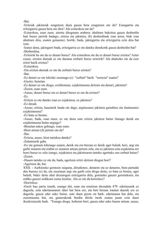 -Bai.
-Eritziak jakintzak ezagutzen duen gauza bera ezagutzen ote du? Ezaugarria eta
eritzigarria gauza bera ote dira? Ala ezinezkoa ote da?
-Ezinezkoa, esan zuen, aitortu ditugunen arabera; ahalmen bakoitza gauza desberdin
bati buruz jarririk badago, eritzia eta jakintza, (b) desberdinak izan arren, biak izan
ahalmen dira, esaten genuenez; hortik, bada, jakingarria eta eritzigarria ezin dira bat
izan.
-Izatez dena, jakingarri bada, eritzigarria ez ote dateke denekotik gauza desberdin bat?
-Desberdina.
-Eritzirik ba ote da ez denari buruz? Ala ezinezkoa ote da ez denari buruz eriztea? Azter
ezazu: erizten duenak ez ote darama zerbaiti buruz eritzirik? Ala ahalezko ote da ezer
eritzi barik eriztea?
-Ezinezkoa.
-Eta erizten duenak ez ote du zerbaiti buruz erizten?
-Bai.
-Ez denari ez ote lekioke zuzenago (c) "zerbait" barik "ezereza" esatea?
-Guztiz, benetan.
-Ez denari ez ote diogu, ezinbestean, ezjakintasuna deitzen eta denari, jakintza?
-Zuzen, esan zuen.
-Ausaz, denari buruz eta ez denari buruz ez ote da erizten?
-Ez.
-Eritzia ez ote dateke izan ez ezjakintza, ez jakintza?
-Ez dirudi.
-Ausaz, eritzia, hauetarik landa ote dago, argitasunez jakintza gaindituz eta iluntasunez
ezjakintasuna?
-Ez bata ez bestea.
-Ausaz, bada, esan nuen, ez ote duzu uste eritzia jakintza baino ilunago denik eta
ezjakintasuna baino argiago?
-Benetan askoz gehiago, esan zuen.
-Bion artean (d) jartzen ote da?
-Bai.
-Eritzia, ausaz, bion tartekoa dateke?
-Zalantzarik gabe.
-Ez ote genuen lehenago esaten, denik eta era berean ez denik ager baledi, hori, argi eta
garbi zenaren eta erabat ez zenaren artean jartzen zela, eta ez jakintza ezta ezjakintza ere
horri buruz ez zela izango, ezjakintza eta jakintzaren tarteko agertuko zen zerbait baino?
-Zuzen.
-Hauen tarteko ez ote da, bada, agertzen eritzi deitzen diogun hori?
-Agertzen da, bai.
XXII. - Aurkitzeko geratzen zaiguna, dirudienez, denaren eta ez denaren, bion partaide
den huraxe (e) da, eta zuzenean argi eta garbi ezin diogu deitu, ez bata ez bestea, ager
baledi, bidez deitu ahal diezaiogun eritzigarria dela, goreneko gauzei gorenekoen, eta
erdiko gauzei erdikoen izena itzuliaz. Ala ez ote da horrelaxe?
-Horrelaxe.
-Guzti hau jarria izanik, esango dut, esan eta erantzun diezadala 479. edertasunik ez
dagoela, ezta edertasunaren iduri bat bera ere, eta beti berean irauten duenik ere ez
dagoela, gauza eder asko baino, uste duen gizon on hark; edertasuna bat dela, eta
zuzentasuna bat, eta gainerakoak berdin direla inork esatea jasan ezin duen
ikuskizunzale hark. "Esango diogu, hoberen hori, gauza eder asko hauen artean, ausaz,
 