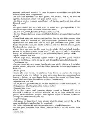 ez ote da ezer itsusirik agertuko? Eta zuzen diren gauzen artean bidegabe ez denik? Eta
dohatsu direnen artean, donge ez denik?"
-Ez, esan zuen, beharrezko dela baino gauzak, nola edo hala, eder (b) eta itsusi ere
agertzea, eta itauntzen dituzun beste gauza guztiak berdin.
-Eta bikoitz agertzen zaizkigun gauzei buruz, zer? Gutxiago agertzen ote dira erdikiak
bikoitzak baino?
-Ez.
-Eta gauza handiei, bada, eta txikiei, arinei eta astunei, ausaz, gutxiago deituko al zaie
ematen dizkiegun izenez, ala osterantzekoez deituko zaie?
-Ez, esan zuen, aitzitik, bakoitzak bietan esku hartuko du beti.
-Eta bera dela esan daitekeen gauza askotatikako bakoitz hori gehiago ote da izan, ala ez
ote da?
-Gauza hauek, esan zuen, oturuntzetan erabiltzen dituzten zentzubikoiztasunen antza
daukate; baita (c) irenduari eta saguzarrarenganako jaurtiketari buruzko ume-
igarkizunarena ere, bertan hark zerez eta zerez gain jaurtikitzen duen igerriz. Gauza
hauek ere zentzubiko dira, ezin delako ziurtasunez uste izan, diren ala ez diren, gauza
biak diren ala bata ere ez den.
-Ba ote duzu, esan nuen, eurakin gauza hoberik egiteko edo leku hoberik jartzeko,
denaren eta ez denaren artean jartzea baino? Ez dira agertzen, bada, ez dena baino
ilunago, are gehiago ez izateko, ezta (d) den hori baino argiago ere, gehiago izateko.
-Egiarik handiena, esan zuen.
-Aurkitu dugu, bada, dirudienez, ederrari buruzko eta gainetiko gauzei buruzko
gehienen sinesteak, ez denaren eta argi eta garbi denaren bitartean dabiltzala iraulika.
-Aurkitu dugu, bai.
-Benetan, aurrez aitortzen genuen, horrelakorik ager baledi, eritzigarria deitu behar
geniola, baina ez jakingarria, eta erdizka dabilen hori erdiko ahalmen horrekin eskuratu
behar dela.
-Aitortu genuen.
-Gauza eder asko ikusirik (e) edertasuna bera ikusten ez duenak, eta horretara
daramanari jarraitu ezin badiote, eta gauza zuzen asko ikusiarren, zuzentasuna bera
ikusten ez badute, eta gainerakoetan berdin, esango dugu gauza guzti hauei buruz
erizten dutela, eta erizten dutenari buruz, ez dutela ezer ezagutzen.
-Beharrezko da, esan zuen.
-Eta zer, bestalde, gauza bakoitza eta beti bere-berean delarik ikusten duenari buruz? Ez
ote dugu esango ezagutu egiten dutela, baina ez erizten?
-Hauek ere esan behar.
-Ez ote dugu esango hauek ezagutzen dituzten gauzak eta besteek 480. erizten
dituztenak besarkatzen eta maitatzen dituztela? Ala ez ote dugu gogoratzen esaten
genuela honakoek doinu eta margo eta antzeko gauzen maitale eta ikusizale zirela eta ez
zutela jasaten edertasuna bera denik ere?
-Gogoratzen dugu.
-Huts egingo ote dugu filosofo baino gehiago, eritzizale deitzen badiegu? Ez ote dira
ausaz gurekin haserretuko horrelaxe dei bageniezaie?
-Ez, esanera jar badakizkit, esan zuen, ez delako zilegi egiarekin haserretzea.
-Eta den gauza bakoitzari lotzen direnei, eritzizale ordez ez ote zaie filosofo deitu
behar?
-Guztiz, bada.
 