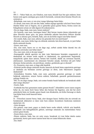 VI
484. I. - Nekez bada ere, ene Glaukon, esan nuen, hitzaldi luze bat egin ondoren, hona
hemen nola agertu zaizkigun giza eredu bi horietatik, zeintzuk diren benetan filosofo eta
zeintzuk ez.
-Beharbada, esan zuen, ez zen erraz izango laburrago baten bidez.
-Ez dirudi, esan nuen; nik uste dut, bada, ondino argiago agertuko zela horri buruz baino
ihardun behar izan ez bagenu, eta ez gainerako gauza guztiei buruz, bizitza zuzen eta
bidegabearen artean zer alde dagoen (b) arakatzearren.
-Eta zer dugu, bada, esan zuen, honen ondoren?
-Zer besterik, esan nuen, hurrengoa baino? Beti berean irauten duena eskuratzeko gai
dena filosofoa denez gero, eta gauza desberdin askotan hara-horra ibiltzen direnak
filosofo ez direnez gero, biotatik, bada, zein ote da hiriko nagusi izan behar duena?
-Zer esanik, bada, esan zuen, adieraz ote genezake hori era neurritsuan?
-Biotatik, esan nuen, hiriko lege eta ohiturak zaintzeko lain diren haiexek, (c) jarri behar
direla zaintzaile bezala.
-Zuzen, esan zuen.
-Eta, esan nuen, hauxe ere ez ote dago argi, zerbait zaindu behar duenak itsu ala
ikusmen zorrotzeko izan behar duen?
-Eta, esan zuen, nola ez da argi izango?
-Itsuengandik alderik agertzen ote dute izate bakoitzaren benetako ezagumenik ez
daukatenek eta ariman eredu argirik ez daukatenek, eta egiazkoenari begiraturik,
margolariak egiten duen antzera, bertara beti itzulirik, ahalik eta zorrotzen ikusirik,
edertasunari, zuzentasunari eta ontasunari buruzko arauak, horrelaxe (d) jarri behar
direnean, bertan jartzeko, eta jarririkoan, zainduz, gordetzeko gai ez direnek?
-Ez, Zeusarren, esan zuen, ez dago alde handirik.
-Zeintzuk jarriko ditugu zaintzaile bezala, hauexek ala haiek baino esperientzia gutxiago
ez daukaten eta bertutean ezertan gutxiago ez diren, izate bakoitzaren ezagutza
daukatenak?
-Zentzubakoa litzateke, bada, esan zuen, gainerako gauzetan gutxiago ez izanik
halakoak aukeratzea, arrazoi horren arabera, beharbada, gauzarik garrantzitsuenean
gehiago lirateke eta.
-485. Ez ote dugu esango, bada, zein eratan honako hauek halakoak eta honakoak eduki
ahal izango dituzten?
-Guztiz, bada.
-Eztabaida hau hasi genuenean esaten genuen bezala1, lehendabizi euren izaera ezagutu
behar da, eta izaera horri buruz behar den bestean bat bagentoz, uste dut bat etorri
gintezkeela baita ere honako gauza hauek izan ditzaketela, eta hiriko buruzagi ez duela
izan behar beste inork hauexek baino.
-Nola?
II. - Filosofoen izaerari buruz, bada, aitor dezagun hauxe: betikoa den eta sorrerak eta
hondamenak aldarazten ez duen izate hura erakuts liezaiekeen ikaskizuna maitatzen
dutela beti. (b)
-Aitor dezagun.
-Eta gainera, esan nuen, gogoz ez dutela haren osoko alderik, txikirik zein handirik,
baliodunik zein baliogabekorik galtzen, aurrerago omenzale eta maiteminduei buruz
aritzen ginen bezala.
-Zuzen diozu, esan zuen.
-Honen ondoren, bada, hau ere azter ezazu, honakoak (c) izan behar dutela esaten
genituenok, horrez gain euren izaeran beste hau ere izatea beharrezko duten.
-Zer, bada?
 