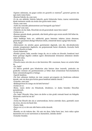 -Egiaren zaletasuna, eta gogoz ezelan ere gezurrik ez onartzea 2, gezurrari gorroto eta
egia maite izatea baino.
-Benetan bidezko da, esan zuen.
-Ez da, ene adiskide, bidezko bakarrik, guztiz beharrezko baino, izaeraz maitemindua
denak maitearen senide eta etxeko den guztia maite izatea.
-Zuzen, esan zuen.
-Aurki ote zenezake jakintzarentzat ezer bereagorik egia baino?
-Eta nola? esan zuen.
-Ahalezko ote da, bada, filosofoak eta (d) gezurzaleak izaera bera izatea?
-Ezelan ere ez.
-Benetan egiazale denak, gaztetatik, ahal denik gehien egia ororen atzetik ibili behar du.
-Osotoro benetan.
-Jakin badakigu baita ere, nahikeriek gauza baterantz indartsu jotzen dutenean,
gainerako gauzentzat ahulago bihurtzen direla, urlasterrak haraxe egingo balu bezala.
-Nola, bada?
-Jakintzarantz eta antzeko gauza guztietarantz dagienak, uste dut, den-denekoxeko
arimako atseginerantz dagikeela, eta gorputzarenak bazter ditzakeela, itxurazko barik
benetan filosofo (e) bada.
-Guztiz beharrezko.
-Honako gizona, bada, neurriko izango da, eta ez ezelan ere diruzale; honakoari inori
baino gutxiago dagokio eralketa ugariz aberastasunak lortzearren arduratzen deneko
ardurarik izatea.
-Horrelaxe da.
-Filosofo-izaera zein den eta ez den bereiztera 486. zoazenean, hauxe ere aztertu behar
da.
-Zer, bada?
-Ez bekizu gorderik gera bilaukerian esku hartzen duen izaerarik, jainkozko eta
gizakizko osotasun eta guztitasunerantz jo behar duen arimarentzat buru-kaxkarkeria
baino osterantzekoagorik ez baitago.
-Egiarik handiena.
-Eta bere adimenez denbora eta izate osoaren goi-ezagutza eta ikuskizuna erdiesten
duenak, uste ote duzu giza bizitza gauza handitzat edukiko duenik ?
-Ezinezko, esan zuen.
-Beldurgarritzat (b) izango ote du hark heriotza?
-Ezelan ere ez.
-Beraz, izaera doilor eta bilauekoak, dirudienez, ez dauka benetako filosofian
partaidetzarik.
-Ez dut uste.
-Zer, bada? Diruzale, bilau, harro eta doilor ez den gizaki eratsuak basati eta bidegabe
bihurtzeko erarik bai ote du?
-Ez du.
-Arima bat filosofo den ala ez aztertzerakoan, horixe aztertuko duzu, gaztetatik zuzen
eta eroso, ala uxu eta basati den.
-Guztiz, bada.
-Hauxe ere (c) ez dut uste alde batera utziko duzunik.
-Zer?
-Ikasteko on ala traketsa den. Ala uste ote duzu, behar beste inor, inoiz nekez egiten
duenarekin eta ia ezer aurreratzen ez duenarekin, zaletuko denik?
-Ezinezko litzateke.
 
