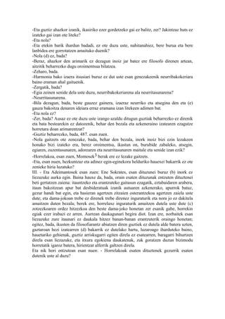 -Eta guztiz ahazkor izanik, ikasiriko ezer gordetzeko gai ez balitz, zer? Jakintzaz huts ez
izateko gai izan ote liteke?
-Eta nola?
-Eta etekin barik ihardun badadi, ez ote duzu uste, nahitanahiez, bere burua eta bere
lanbidea ere gorrotatzen amaituko duenik?
-Nola (d) ez, bada?
-Beraz, ahazkor den arimarik ez dezagun inoiz jar batez ere filosofo direnen artean,
aitzitik beharrezko dugu oroimentsua bilatzea.
-Zeharo, bada.
-Harmonia bako izaera itsusiari buruz ez dut uste esan genezakeenik neurribakokeriara
baino eraman ahal gaituenik.
-Zergatik, bada?
-Egia zeinen senide dela uste duzu, neurribakokeriarena ala neurritasunarena?
-Neurritasunarena.
-Bila dezagun, bada, beste gauzez gainera, izaeraz neurriko eta atsegina den eta (e)
gauza bakoitza denaren ideiara erraz eramana izan litekeen adimen bat.
-Eta nola ez?
-Zer, bada? Ausaz ez ote duzu uste izango azaldu ditugun guztiak beharrezko ez direnik
eta bata bestearekin ez datozenik, behar den bezala eta azkeneraino izatearen ezagutze
horretara doan arimarentzat?
-Guztiz beharrezko, bada, 487. esan zuen.
-Nola gaitzets ote zenezake, bada, behar den bezala, inork inoiz bizi ezin lezakeen
honako bizi izateko era, berez oroimentsu, ikastun on, burubide zabaleko, atsegin,
egiaren, zuzentasunaren, adorearen eta neurritasunaren maitale eta senide izan ezik?
-Horrelakoa, esan zuen, Momosek3 berak ere ez lezake gaitzets.
-Eta, esan nuen, hezkuntzaz eta adinez egin-eginekora helduriko hauexei bakarrik ez ote
zenieke hiria luzatuko?
III. - Eta Adeimantosek esan zuen: Ene Sokrates, esan dituzunei buruz (b) inork ez
liezazuke aurka egin. Baina hauxe da, bada, orain esaten dituzunak entzuten dituztenei
beti gertatzen zaiena: itauntzeko eta erantzuteko gaitasun ezagatik, eztabaidaren arabera,
itaun bakoitzean apur bat desbideratuak izanik autuaren azkenerako, apurrok batuz,
gezur handi bat egin, eta hasieran agertzen zitzaien osterantzekoa agertzen zaiela uste
dute; eta dama-jokoan trebe ez direnek trebe direnez inguraturik eta nora jo ez dakitela
amaitzen duten bezala; berek ere, horrelaxe inguraturik amaitzen dutela uste dute (c)
zotzezkoaren ordez hitzezkoa den beste dama-joko honetan zer esanik gabe, horrekin
egiak ezer irabazi ez arren. Aurrean daukagunari begira diot. Izan ere, norbaitek esan
liezazuke zure itaunari ez daukala hitzez banan-banan erantzuterik oraingo honetan;
egitez, bada, ikusten da filosofiarantz abiatzen diren guztiek ez dutela alde batera uzten,
gaztaroan hezi izatearren (d) bakarrik ez dutelako hartu, luzaroago iharduteko baino,
hauetariko gehienak, guztiz arriskugarri egiten direla ez esatearren, baragarri bihurtzen
direla esan liezazuke, eta itxura egokiena daukatenak, zuk goratzen duzun bizimodu
horretatik igaroz batera, hirientzat alferrik galtzen direla.
Eta nik hori entzutean esan nuen: - Horrelakoak esaten dituztenek gezurrik esaten
dutenik uste al duzu?
 