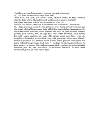 -Ez dakit, esan zuen, baina atseginez entzungo nuke zuk uste duzuna.
-(e) Egia dioen ustea dudala entzungo duzu, bada.
-Nola, bada, esan zuen, esan daiteke zuzen, hirietako kalteak ez direla amaituko
alferreko direla aitortu ditugun filosofoak agintean jartzen ez diren bitartean?
-Itaun horri, esan nuen, adibide bat esanez erantzun behar zaio.
-Benetan uste dudanez, esan zuen, adibidez erantzuteko ohiturarik ez duzulakoan!
IV. - Bego, esan nuen. Azaltzeko hain gaitza den arazo batera jaurtikitzen nauzula eta,
adar jotzen zabiltza? Entzun ezazu, bada, adibide hau, ondino hobeto ikus dezazun 488.
zein trakets naizen adibideak jartzen. Izan ere hain txarra da gizaki iaioenek hirietatik
jasotzen duten harrera, ezen, ez dago beste inor horren bestekorik jasan duenik;
horregatik arazoa azaltzeko eta haien alde egiteko gauza asko bildu behar da,
margolariek aker-oreinak eta antzekoak margotzeko gauza asko nahasten duten bezala.
Itsasontzi gehienetan edo bakarren batean honako zerbait gertatzen dela gogoan har
ezazu: bada ontzian, gorputzez denak baino (b) handiago eta indartsuago izanik, gor eta
lauso samarra eta itsasoan ibiltzeari buruzko ezaupideak beste horrenbestekoak dauzkan
itsasontzi jabe bat; eta lemazaintza eskuratzearren marinelak elkarren aurka
matxinaturik, bakoitzak berak eraman behar
 