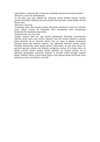 ezgai deituko ez diotenik 489. era horretan atonduriko ontzietan itsasoratzen direnek?
-Bai horixe, esan zuen Adeimantosek.
-Ez dut uste, esan nuen, adibide hau zehatzago aztertu beharko duzunik, hirietan
egiazko filosofoekin daukaten jarreraren antzeko dela igertzeko, esaten dudana ulertzen
duzula baino.
-Bai horixe, esan zuen.
-Lehenengo, bada, iduri honekin, hirietan filosofoak omenduak ez direla eta, harritzen
zenari erakuts iezaiozu eta ahalegindu zaitez sinestarazten askoz harrigarriago
litzatekeela (b) omenduak izango balira.
-Erakutsiko diot, bai, esan zuen.
-Erakuts iezaiozu baita ere, egia diozula gehienentzat filosoforik zentzuzkoenak
alferreko direla; baina eska iezaiozu alferreko izate hori haiekin baliatzen ez direnei
lepora diezaiela, eta ez zentzuzko direnei. Izan ere, izatez ez dagokio lemazainari
marinelei berak agin diezaien eskatzea, ezta jakintsuak aberatsen ateetara joatea,
horrelako bitxikeriarik esaten duenak gezurra diola baino; eta egia berez hauxe da:
gaixorik dagoenak, aberats zein behartsu, sendagileen ateetara (c) jo behar duela, eta
agindu izatearen beharra daukan guztiak agintzeko gai denaren ateetara, eta ez
agintariak agindupekoei agintaritza eskatzea, ez horretan zerbait benetako onurarik
balego, behintzat. Baina ez duzu hutsik egingo, orain agintean dauden politikoak lehen
aipatzen genituen marinelekin, eta haiek,
 