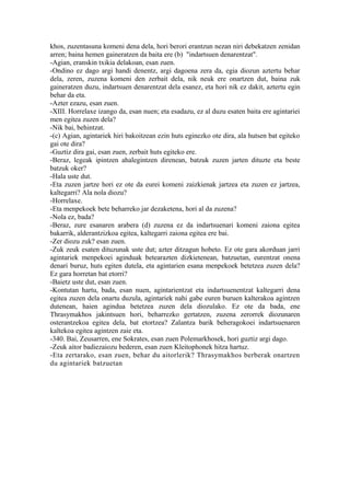 khos, zuzentasuna komeni dena dela, hori berori erantzun nezan niri debekatzen zenidan
arren; baina hemen gaineratzen da baita ere (b) "indartsuen denarentzat".
-Agian, eranskin txikia delakoan, esan zuen.
-Ondino ez dago argi handi denentz, argi dagoena zera da, egia diozun aztertu behar
dela, zeren, zuzena komeni den zerbait dela, nik neuk ere onartzen dut, baina zuk
gaineratzen duzu, indartsuen denarentzat dela esanez, eta hori nik ez dakit, aztertu egin
behar da eta.
-Azter ezazu, esan zuen.
-XIII. Horrelaxe izango da, esan nuen; eta esadazu, ez al duzu esaten baita ere agintariei
men egitea zuzen dela?
-Nik bai, behintzat.
-(c) Agian, agintariek hiri bakoitzean ezin huts eginezko ote dira, ala hutsen bat egiteko
gai ote dira?
-Guztiz dira gai, esan zuen, zerbait huts egiteko ere.
-Beraz, legeak ipintzen ahalegintzen direnean, batzuk zuzen jarten dituzte eta beste
batzuk oker?
-Hala uste dut.
-Eta zuzen jartze hori ez ote da eurei komeni zaizkienak jartzea eta zuzen ez jartzea,
kaltegarri? Ala nola diozu?
-Horrelaxe.
-Eta menpekoek bete beharreko jar dezaketena, hori al da zuzena?
-Nola ez, bada?
-Beraz, zure esanaren arabera (d) zuzena ez da indartsuenari komeni zaiona egitea
bakarrik, alderantzizkoa egitea, kaltegarri zaiona egitea ere bai.
-Zer diozu zuk? esan zuen.
-Zuk zeuk esaten dituzunak uste dut; azter ditzagun hobeto. Ez ote gara akorduan jarri
agintariek menpekoei aginduak betearazten dizkietenean, batzuetan, eurentzat onena
denari buruz, huts egiten dutela, eta agintarien esana menpekoek betetzea zuzen dela?
Ez gara horretan bat etorri?
-Baietz uste dut, esan zuen.
-Kontutan hartu, bada, esan nuen, agintarientzat eta indartsuenentzat kaltegarri dena
egitea zuzen dela onartu duzula, agintariek nahi gabe euren buruen kalterakoa agintzen
dutenean, haien agindua betetzea zuzen dela diozulako. Ez ote da bada, ene
Thrasymakhos jakintsuen hori, beharrezko gertatzen, zuzena zerorrek diozunaren
osterantzekoa egitea dela, bat etortzea? Zalantza barik beheragokoei indartsuenaren
kaltekoa egitea agintzen zaie eta.
-340. Bai, Zeusarren, ene Sokrates, esan zuen Polemarkhosek, hori guztiz argi dago.
-Zeuk aitor badiezaiozu bederen, esan zuen Kleitophonek hitza hartuz.
-Eta zertarako, esan zuen, behar du aitorlerik? Thrasymakhos berberak onartzen
du agintariek batzuetan
 