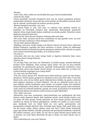 -Benetan.
-Azter ezazu, bada, zenbat eta zein handiak diren gutxi horien hondamendiak.
-Zeintzuk dira, bada?
-Gauza guztietatik entzuteko harrigarrien dena zera da, izaeran goraipatzen genituen
ondasunetako bakoitzak, honen jabe den arima hondatu eta filosofiatik urruntzen duela;
hau da, adoreak, neurritasunak eta azaltzen genituen guztiak.
-Benetan baragarria entzuteko, esan zuen.
-Eta gainera hauek ez ezik, esan nuen, (c) ondasun izena daukaten guztiek ere
hondatzen eta filosofiatik urruntzen dute, edertasunak, aberastasunak, gorputzeko
indarrak, hirian eragin handia daukan senidetzak eta antzeko guztiak. Honezkero esaten
dudanaren aztarrena hartu duzu.
-Hartu dut bai, baina diozuna atseginez zehatzago jakin nahi nuke.
-Har ezazu, bada, zuzenean arazoa bere osotasunean eta argi agertuko zaizu, eta eurei
buruz aurrerago esanikoari ez diozu baragarri eritziko.
-Zer da, bada, agintzen didazuna?
-Badakigu, esan nuen, lurreko landare zein abereen edozein (d) haziri buruz, bakoitzari
doakion hazkuntza, eguraldia edo lekua suertatzen ez bazaio, zenbat eta indartsuago
litzatekeen hainbat eta doazkionen premia gorriagoan aurkitzen dela, edozelan ere gauza
txarra onaren osterantzekoagoa delako, on ez denarena baino.
-Eta nola ez?
-Arrazoizko dela uste dut, izaera iaioago batek ez dagokion hazkuntza badu, izaera
eskasekoa baino txarrago bihurtzea.
-Hala da, bai.
-Ez ote dugu, bada, esan nuen, ene Adeimantos, (e) berdin esango, arimarik hoberenak
heziketa txarra badaukate, askoz txarrago egiten direla? Ala uste ote duzu hobenik
handienak eta gaiztakeriarik gaiztoena, gaztetatik hezkuntzarekin hondaturiko izaera
batetik barik, arima eskas batetik sortzen direnik, eta izaera makal bat, on handi zein
txarkeria handien eragingarri inoiz izango denik?
-Ez, esan zuen, horrelaxe baino.
-Uste dut, jartzen genuen 492. filosofo-izaera batek hezkuntza egoki bat topa badeza,
derrigorrez, bertute guztien garapena lor dezakeela, baina izaera hori behar ez den leku
batean erein, erne eta haz baledi, guztiz alderantzizkora helduko da gainera, jainkoren
baten laguntza suertatzen ez bazaio behintzat. Ala zuk ere, gehienek bezala, uste ote
duzu badirela sofistek hondaturiko gazte batzuk, eta kontutan izateko lain hondatzen
dituzten bakarkako sofista batzuk, uste izan beharrean honako gauzak esaten dituztenak,
eurak, direla (b) sofistarik handienak, gazteak zein zarrak, gizonezkoak zein andrazkoak
nahi dituzten lakoak izan daitezen osotoro hezten eta egiten dakitelako?
-Noiz, bada? esan zuen.
-Batzarretan, esan nuen, auzitegietan, teatro-antzokietan zein gudaltegietan edo beste
elkarren arteko batzarren batean, aldra handietan jarririk, zarata handien bitartez esan
eta egiten ohi diren gauzak, batzuk gaitzesten eta beste batzuk goratzen dituztenean
gertatzen da, batean eta bestean gehiegikeriaz, zarataka eta txaloka; (c) euren zaratez
gain, daudeneko harri eta tokiak berak ere, orro eginik, gaitzespeneko zein
gorespenezko astrapala bikoizten dute. Horrelako gune batean, bada, gazte batek, esan
ohi den bezala, nolako bihotza edukiko duela uste duzu? Edota nolako hezkuntzak
gogor egin dezake bakarka, honelako gaitzespen edo gorespenak hondaturik, urlasterrak
bere bidean eramanez, gal ez dadin, eta txar edo on esaten dituzten gauzei berdin esan
ez diezaien, eta eurak egiten dituztenak (d) egin ez ditzan, eta euren antzeko izan ez
dadin?
-Hori ezinbestekoa da, esan zuen, Sokrates.
 