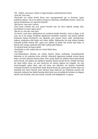 VII. - Halere, esan nuen, ondino ez dugu hitzegin ezinbestekoenari buruz.
-Zein da? esan zuen.
-Hezitzaile eta sofista horiek hitzez inor eurenganatzeko gai ez direnean, egitez
erabiltzen dutena. Ala ez ote dakizu esanera ez datorrena, eskubideak moztuz, isunez eta
heriotz hondamenez ere zigortzen dutenik?
-Bai horixe, esan zuen, osotoro.
-Zein beste sofistak edo zein arrazoi berezik uste ote duzu irabazle irtengo dela,
horrelakoari (e) aurre eginez gero?
-Bat ere ez, uste dut, esan zuen.
-Ez horixe, esan nuen; ahalegintzea ere zorakeria handia litzateke, zeren ez dago, ez da
izan, eta ez da izango, bertuteari dagokionez bestelako izaerarik, ezta horien aurkako
hezkuntza batean hezirikorik, ene adiskide; giza izaerari buruz nabil, elezaharraren
arabera, jainkozkoa alde batera utzi behar delako. Beharrezko da ondo jakitea honako
erakunde politiko batean 493. agian ezer salbatu eta behar den bezala egin bada, ez
duzula oker esango, jainkoak hala nahiz salbatu dela badiozu.
-Ez deritzat beste era batera denik.
-Esanikoak ez ezik, ondino hau ere sinetsi behar duzu.
-Zer, bada?
-Lan-lehiakidetzat dituzten eta sofista deitzen dieten norbanako lansaridunetatik
bakoitzak ez du erakusten beste eritzirik, elkarturik dagoenean jendeak erizten duena
baino, eta horri jakituria deitzen diote. Hori, piztia handi eta indartsu baten hazitzaileak
piztia horrek zein jaidura eta nahikeria dauzkan ikastea bezala (b) da: nondik hurreratu
eta ukitu behar zaion, eta noiz haserreen eta bareen dagoen eta zergatik, eta zein
arrazoirengatik egiten duen, egin ohi duen orro bakoitza, eta besteen zaratetatik
zeintzuek leuntzen eta amorratzen duten ikastea bezala da; gauza guzti horiek tratuz eta
azterbide luze batez ikasirik, horri jakintza deitu baliezaio eta trebetasun antzeko bat
tolesturik irakasten has baledi benetan jakin barik uste eta nahikeria horietan zer dagoen
ederrik zein itsusirik, onik zein txarrik, zuzenik zein bidegaberik, (c) gauza
 