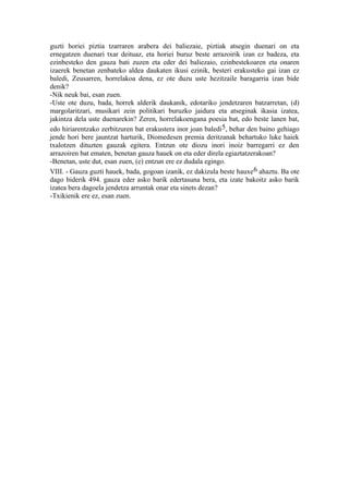 guzti horiei piztia tzarraren arabera dei baliezaie, piztiak atsegin duenari on eta
ernegatzen duenari txar deituaz, eta horiei buruz beste arrazoirik izan ez badeza, eta
ezinbesteko den gauza bati zuzen eta eder dei baliezaio, ezinbestekoaren eta onaren
izaerek benetan zenbateko aldea daukaten ikusi ezinik, besteri erakusteko gai izan ez
baledi, Zeusarren, horrelakoa dena, ez ote duzu uste hezitzaile baragarria izan bide
denik?
-Nik neuk bai, esan zuen.
-Uste ote duzu, bada, horrek alderik daukanik, edotariko jendetzaren batzarretan, (d)
margolaritzari, musikari zein politikari buruzko jaidura eta atseginak ikasia izatea,
jakintza dela uste duenarekin? Zeren, horrelakoengana poesia bat, edo beste lanen bat,
edo hiriarentzako zerbitzuren bat erakustera inor joan baledi5, behar den baino gehiago
jende hori bere jauntzat harturik, Diomedesen premia deritzanak behartuko luke haiek
txalotzen dituzten gauzak egitera. Entzun ote diozu inori inoiz barregarri ez den
arrazoiren bat ematen, benetan gauza hauek on eta eder direla egiaztatzerakoan?
-Benetan, uste dut, esan zuen, (e) entzun ere ez dudala egingo.
VIII. - Gauza guzti hauek, bada, gogoan izanik, ez dakizula beste hauxe 6 ahaztu. Ba ote
dago biderik 494. gauza eder asko barik edertasuna bera, eta izate bakoitz asko barik
izatea bera dagoela jendetza arruntak onar eta sinets dezan?
-Txikienik ere ez, esan zuen.
 