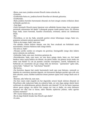 -Beraz, esan nuen, jendetza arrunta filosofo izatea ezinezko da.
-Ezinezko.
-Ezinbesteko baita ere, jendetza horrek filosofian ari direnak gaitzestea.
-Ezinbesteko.
-Baita jendetza horrekin harremanak dituenak eta honi atsegin ematea irrikatzen duten
norbanako guztiek ere.
-Argi dago.
-Guzti horietarik filosofo-izaera batentzat zein salbabide ikusten dugu, bere zereginean
jarraiturik azkeneraino hel dadin? Lehengoak gogoan izanik pentsa ezazu. (b) Aitortua
dugu, bada, izaera horrenak, ikasteko erraztasuna, oroimena, adorea eta zabaltasuna
direla.
-Bai.
-Horrelakoa, ez ote da, bada, umetatik guztien artean lehenengoa izango, batez ere,
gorputzez arimaren antzera garatzen bada?
-Nola ez da izango, bada? esan zuen.
-Eta adineko izatera heltzen denean, uste dut, bere etxekoek eta hirikideek euren
arazoetarako, horretaz baliatzea nahi izango dutela.
-Eta nola ez, bada?
-Ahozpez jarriko zaizkio (c) erregutu eta goretsiaz, harengandik izango dute indarra
aurrez eskuratu eta zurikatuz.
-Gehienbat, bada, esan zuen, horrelaxe gertatzen da.
-Horrelakoetan, bada, esan nuen, zer uste duzu egingo duela, batez ere, hiri handi
batekoa izatea suerta balekio eta aberats, eta jatorri oneko, eta gainera itxura oneko eta
tantai izan baledi? Ez ote da puztuko ezinezko itxaropenez, usterik, helladarrak eta
barbaroak ere zuzentzeko (d) gai izango dela eta horrezaz "goietaraino" igoko dela,
zentzu bako "irabaziz" eta "uste hutsez" beterik?
-Bai horixe.
-Eta horrelaxe dagoen bati emeki hurreraturik inork egia esan balezaio, zentzurik ez
daukala eta zentzuaren premian dagoela, eta lortzearren ahalegin guztiak egin ezik ezin
dela eskuratu, ausaz, hainbat txarkerien artean jaramon egitea erraz izango duela uste al
duzu?
-Benetan, asko behar da, esan zuen.
-Eta bere izaera onak eraginik eta hur dagoelako arrazoi hauek ulertzen dituenak (e)
filosofiaren alde makurtzen bada eta erakarria bada, zer uste dugu egingo dutela haren
zerbitzuak eta adiskidetasuna galtzen dituztela uste dutenek? Ez ote du haren inguruan
edozer gauza egingo, eta edozer hitz esango etsi izan ez dadin, eta esten duenaren
inguruan etsi ahal izan ez dezan, nahiz bakarka azpikeriaz jokatuz, nahiz agerian
auzitara eramanaz?
-495. Guztiz beharrezko da, esan zuen.
-Ba ote dago biderik honako hau filosofo egin dadin?
-Ez asko.
 