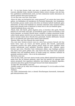 IX. - Ez ote duzu ikusten, bada, esan nuen, ez genuela oker esaten 7 nola filosofo-
izaeraren alderdiak berak, okerreko hezkuntza batean sortzen zirenean, nola edo hala,
bere eginbidearen desbideratzaile zirela, eta baita ondasuntzat esaniko aberastasun eta
antzeko gertatzen diren gauza guztiak ere?
-Ez zen oker esan, esan zuen, zuzen baino.
-Hauxe da, bada, ene harrigarrien hori, esaten genuenez8, urri sortzen den izaera ederra
galtzea, eta hainbatekoa eta honelakoxea (b) bizimodu bikainerako, bere hondamena.
Eta horrelako gizonen artetik sortzen dira hiriei eta hiritarrei kalterik handienak egiten
dizkietenak, eta baita onik handienak ere, horretara erakarriak izatea suertatzen badira;
baina izaera eskaseko inork ez bakoitzari ez hiriari inoiz ez dio ezer handirik egiten.
-Egiarik handienak diozuz, esan zuen.
-Hauek, bada, alde batetik, gehien dagokien arren, (c) horrelaxe alde eginik, filosofia
bakarrik eta osotu barik uzten dute, eta horrelakoek egoki ez duten eta benetako ez den
bizitza daramate, eta bestetik filosofia berari, seniderik ez daukan umezurtzari bezala,
ezduin batzuk gainera etorririk izen ona kentzen diote eta irainak leporatzen, izan ere,
honela iraintzen dutela diozu filosofia bere gaitzesleek, honekin dabiltzanek, batzuek
deus ez eta gehienek gaitz ugari merezi dutela esaten dutenean.
-Benetan, bada, esan zuen, hauexek dira esaten direnak.
-Eta, esan nuen, benetan arrazoiz esan ere; zeren beste gizontxo batzuek arlo hau
hutsik baina ospez eta itxurez (d) beterik geratzen dela ikusirik, espetxeetatik
elizetarantz pozarren ihes egiten dutenen antzera, hauek ere euren ogibidean iaioen
suertatu daitezkeenak euren ogibidetik filosofiara aldatzen dira. Alabaina, egoera
horretan egon arren, filosofiari, beste trebetasunen aldean, ospe handiagoa geratzen
zaio; beren izaera garatu gabeko asko, ospe horren bila doaz; baina beren gorputzak
lanbideko lanez edo hondatuak dituzte; (e) berdin arimak ere, eskulanez zartatuak eta
gastatuak suertatzen zaizkie... Ala ez ote da ezinbestekoa?
-Bai horixe, esan zuen.
-Uste ote duzu, bada, esan nuen, horren itxurak ezertan alderik daukanik bere kateetatik
askatu berri den eta bainuan garbiturik, jantzi berri bat jantzirik eta ezkongai baten
antzera prestaturik, bere nagusiaren alabarekin, hura behartsu eta bakarrik dagoelako,
ezkontzera doan dirua eginiko brontzegile burusoil txiki batek daukanarekin?
-Ez dago 496. alde handirik, esan zuen.
-Nolakoa izango ote da, bada, berez honakoen ondorengoa? Ez ote da sasikoa eta baita
bilaua ere izango?
-Nahitaez.
-Zer, bada? Hezkuntzarako duin ez direnak filosofiarengana hurreraturik, duintasunik
gabe datxazkiotenean, nola-
 
