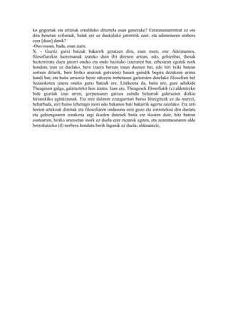 ko gogoetak eta eritziak ernalduko dituztela esan genezake? Entzumenarentzat ez ote
dira benetan sofismak, batak ere ez daukalako jatorririk ezer, eta adimenaren arabera
ezer [duin] denik?
-Oso-osoan, bada, esan zuen.
X. - Guztiz gutxi batzuk bakarrik geratzen dira, esan nuen, ene Adeimantos,
filosofiarekin harremanak izateko duin (b) direnen artean, edo, gehienbat, ihesak
bazterreratu duen jatorri oneko eta ondo hazitako izaeraren bat, erbestean egonik nork
hondatu izan ez duelako, bere izaera berean iraun duenen bat, edo hiri txiki batean
sortzen delarik, bere hiriko arazoak gutxietsiz hauen gaindik begira dezakeen arima
handi bat; eta baita arrazoiz beste edozein trebetasun gaitzesten dutelako filosofiari hel
liezaioketen izaera oneko gutxi batzuk ere. Litekeena da, baita ere, gure adiskide
Theagesen galga, galerazteko lain izatea. Izan ere, Theagesek filosofiatik (c) aldentzeko
bide guztiak izan arren, gorputzaren gaixoa zaindu beharrak galerazten dizkio
hiriarekiko eginkizunak. Eta nire daimon ezaugarriari buruz hitzegiteak ez du merezi,
beharbada, niri baino lehenago inori edo bakanen bati bakarrik agertu zaiolako. Eta urri
horien artekoak direnak eta filosofiaren ondasuna zein gozo eta zorionekoa den dastatu
eta gehiengoaren zorakeria argi ikusten dutenek baita ere ikusten dute, hitz batean
esatearren, hiriko arazoetan inork ez duela ezer zuzenik egiten, eta zuzentasunaren alde
borrokatzeko (d) norbera hondatu barik lagunik ez duela; alderantziz,
 