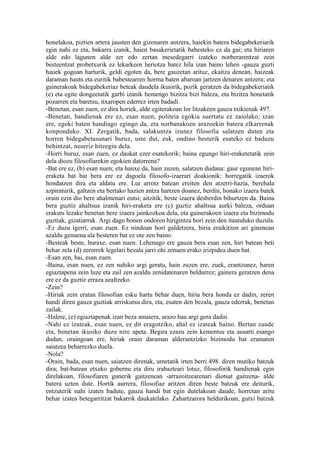 honelakoa, piztien artera jausten den gizonaren antzera, haiekin batera bidegabekeriarik
egin nahi ez eta, bakarra izanik, haien basakerietatik babesteko ez da gai; eta hiriaren
alde edo lagunen alde zer edo zertan mesedegarri izateko norberarentzat zein
besteentzat probetxurik ez lekarkeen heriotza batez hila izan baino lehen -gauza guzti
hauek gogoan harturik, geldi egoten da, bere gauzetan arituz, ekaitza denean, haizeak
daraman hauts eta euritik babestearren horma baten abaroan jartzen denaren antzera; eta
gainerakoak bidegabekeriaz beteak daudela ikusirik, pozik geratzen da bidegabekeriatik
(e) eta egite dongeetatik garbi izanik hemengo bizitza bizi baleza, eta bizitza honetatik
pozarren eta baretsu, itxaropen ederrez irten badadi.
-Benetan, esan zuen, ez dira horiek, alde egiterakoan lor litzakeen gauza txikienak 497.
-Benetan, handienak ere ez, esan nuen, politeia egokia suertatu ez zaiolako; izan
ere, egoki baten handiago egingo da, eta norbanakoen arazoekin batera elkarrenak
konponduko. XI. Zergatik, bada, salakuntza izunez filosofia salatzen duten eta
horren bidegabetasunari buruz, uste dut, zuk, ondino besterik esateko ez baduzu
behintzat, neurriz hitzegin dela.
-Horri buruz, esan zuen, ez daukat ezer esatekorik; baina egungo hiri-eraketetatik zein
dela diozu filosofiarekin egokien datorrena?
-Bat ere ez, (b) esan nuen; eta hauxe da, hain zuzen, salatzen dudana: gaur egunean hiri-
eraketa bat bat bera ere ez dagoela filosofo-izaerari doakionik: horregatik izaerok
hondatzen dira eta aldatu ere. Lur arrotz batean ereiten den atzerri-hazia, berehala
azpiraturik, galtzen eta bertako hazien antza hartzen doanez, berdin, honako izaera batek
orain ezin dio bere ahalmenari eutsi; aitzitik, beste izaera desberdin bihurtzen da. Baina
bera guztiz ahaltsua izanik hiri-eraketa ere (c) guztiz ahaltsua aurki baleza, orduan
erakuts lezake benetan bere izaera jainkozkoa dela, eta gainerakoen izaera eta bizimodu
guztiak, gizatiarrak. Argi dago honen ondoren hirigintza hori zein den itaunduko duzula.
-Ez duzu igerri, esan zuen. Ez nindoan hori galdetzera, hiria eraikitzen ari ginenean
azaldu genuena ala besteren bat ez ote zen baino.
-Besteak beste, huraxe, esan nuen. Lehenago ere gauza bera esan zen, hiri batean beti
behar zela (d) zerorrek legelari bezala jarri ohi zenuen erako irizpidea duen bat.
-Esan zen, bai, esan zuen.
-Baina, esan nuen, ez zen nahiko argi geratu, hain zuzen ere, zuek, erantzunez, haren
egiaztapena zein luze eta zail zen azaldu zenidatenaren beldurrez; gainera geratzen dena
ere ez da guztiz erraza azaltzeko.
-Zein?
-Hiriak zein eratan filosofian esku hartu behar duen, hiria bera honda ez dadin, zeren
handi diren gauza guztiak arriskutsu dira, eta, esaten den bezala, gauza ederrak, benetan
zailak.
-Halere, (e) egiaztapenak izan beza amaiera, arazo hau argi gera dadin.
-Nahi ez izateak, esan nuen, ez dit eragotziko, ahal ez izateak baino. Bertan zaude
eta, benetan ikusiko duzu nire apeta. Begira ezazu zein kementsu eta ausarti esango
dudan, oraingoan ere, hiriak orain daraman alderantzizko bizimodu bat eramaten
saiatzea beharrezko duela.
-Nola?
-Orain, bada, esan nuen, saiatzen direnak, umetatik irten berri 498. diren mutiko batzuk
dira; bat-batean etxeko gobernu eta diru irabazteari lotuz, filosoforik handienak egin
direlakoan, filosofiaren gunerik gaitzenean -arrazoitzearenari diotsat gaitzena- alde
batera uzten dute. Hortik aurrera, filosofiaz aritzen diren beste batzuk ere deiturik,
entzuterik nahi izaten badute, gauza handi bat egin dutelakoan daude, horretan aritu
behar izatea betegarritzat bakarrik daukatelako. Zahartzarora heldurikoan, gutxi batzuk
 