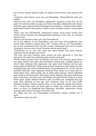 bere buruen kaltetan agintzen dutela, eta agindu horiek betetzea zuzen jokatzea dela
eta.
-Agintarien esana betetzea zuzen zela, ene Polemarkhos, Thrasymakhosek berak jarri
zuelako.
-Baita ere jarri zuen, ene Kleitophon, indartsuenari dagokiona zuzena dela. (b) Eta
gauza biok aitortuaz onartu ere egin zuen berriro, batzuetan indartsuenek euren buruen
kalterakoa egitea agintzen dietela beheragokoei eta menpekoei. Aitorpen hauen arabera,
indartsuenari komeni zaiona egitea ez dateke ezertan zuzenago komeni ez zaiona egitea
baino.
-Baina, esan zuen Kleitophonek, indartsuenari komeni zaiona esaten zuenean bere
ustetan komeni zitzaiona zela; beheragokoaren betebeharra horixe zela, eta zuzentzat
hori jarri zuen.
-Baina ez zen horrelaxe esaten, esan zuen Polemarkhosek.
-Ez da ezer aldatzen, (c) ene Polemarkhos, esan nuen, baina Thrasymakhosek orain
horrela badio, horrelaxe onartuko diogu. XIV. -Esadazu baita ere, ene Thrasymakhos,
hau ote zen zuzentasunari buruz esan nahi zenuena, indartsuenari bere ustez on zaiona,
komenigarri izan arren edo ez arren? Horrelaxe diozula jarriko dugu?
-Txikerrenean ere ez, esan zuen, baina huts egiten duenari, huts egiten duenean
indartsuena deitzen diodala uste al duzu?
-Nik neuk, esan nuen, horrelaxe esaten zenuela uste nuen, agintariak ez zirela huts
eginezinak, (d) zerbait huts eginkorrak baino aitortzen zenuenean.
-Nolako salatari gezurtia zaren, ene Sokrates, esan zuen, zure esaeretan; gaixoei buruz
huts egiten duenari, huts egiten duen horretantxe, besterik gabe, sendagile deitzen ote
diozu? Edota kalkuluan huts dagikeenari, huts egiten duen bertantxe eta huts egite
horren arabera, kalkulatzaile? Baina esaera horrekin honako hau esaten dugula uste dut:
sendagileak huts egin zuela eta kalkulatzaileak eta gramatikalariak ere, eta zera uste dut,
haietariko bakoitzak, esaten dugunaren adinakoak direla izanez, (e) ez duela inola ere
hutsik egiten; beraz, zehatz esanda, zuk ere zehatz egiten duzunez, edozein lanbidetan
maisu denak ez du hutsik egiten. Huts egiten duenak, jakituriak alde egiten diolako huts
dagi, eta horretan ez da maisu; maisu edo jakintsu edo agintari bezala, batek ere ez baitu
hutsik egiten, agintari datekeen bitartean, nahiz eta denak esan, sendagileak huts egin
zuela, edota agintariak ere huts egin zuela. Onartzazu, bada, nik ere orain berdin
ihardesten dizudala: zehatzen gertatzen dena zera da, agintariak, agintari den heinean,
341. ez duela hutsik egiten eta hutsik egiten ez duenez gero, beretzat onena jartzen
duela, eta horixe da menpekoek bete beharrekoa. Hasieratik, indartsuenari komeni
zitzaiona egitea zuzena zela esaten nuen bezala, diot.
XV. -Bego, esan nuen, ene Thrasymakhos, maltzurkeriaz salatzen zaitudala uste al
duzu?
-Bete-betean, bada, esan zuen.
 