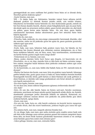 gorrotagarrizkoak eta euren esaldietan beti gizakiei buruz baino ari ez direnak direla,
filosofiari gutxien doakiona eginez?
-Guztiz benetan, esan zuen.
XIII. - Ez dauka, bada, ene Adeimantos, benetako izateari buruz adimena jarririk
daukanak gizakien (c) ekintzak ikustera jaisteko astirik, ezta eurekin tematuz,
bekaizkeriaz eta borondate txarrez betetzeko ere, bere ikuskizuneko gauzak, eraturik eta
beti bere-berean daudela ikusirik, elkarren artean bidegabekeriarik egin eta jasan barik,
den-denak egoki eta arrazoiaren arabera edukiz, gauza horiek antzezteko eta, ahal denik
eta gehien, gauza horien antza hartzeko baino. Ala uste duzu, gauza batekin
miresmenezko harremana daukan edozeinentzat gauza hori antzeztea baino beste
biderik dagoenik?
-Ezinezko da, esan zuen.
-Filosofoa, bada, jainkozko eta eran-erango eratasunarekin harremanak dituelako, ahal
den neurrian, eratsu eta (d) jainkozko gizon bat egiten da, gauza guztietan gezurrezko
salaketa ugari egon arren.
-Oso-osoan, bada.
-Ezerk, bada, esan nuen, behartzen badu gizakien izaera hura, bai bakarka eta bai
jendaurrean han ikusten dituenak giza ohituretan ezartzen ahalegintzera, eta ez bere
burua moldatzen bakarrik, uste ote duzu, ausaz, bera neurritasunaren, zuzentasunaren
eta herriko bertute guztien eragile txarra izango denik?
-Txikerrenean ere ez, benetan, esan zuen.
-Baina, jendea ohartuko balitz horri buruz egia diogula, (e) haserretuko ote da
filosofoekin, eta ez ote digu sinetsiko hiria ez dela beste era batera zoriontsu izango,
bere eraketa, margolari hauek baliatzen diren jainkozko ereduaren arabera egin ezean
esaten diogunean?
-Ez da haserretuko, ez, esan zuen, baldin ohar badadi; baina zer 501. marrazki-mota da
diozuna?
-Oholtxo bat hartzen den bezala, esan nuen, hiria eta gizakien izaera harturik, lehenengo
garbitu beharko dute, guztiz gauza erraza ez bada ere; baina badakizu horretan berehala
besteengandik bereiziko direla, garbi hartzen ez duten bitartean edo eurak garbitzen ez
duten bitartean, ez dutelako nahi izango gizabanakoari zein hiriari ukiturik ere egiterik,
ezta legerik marrazterik ere.
-Eta zuzen legoke, benetan, esan zuen.
-Ez ote duzu uste, honen ondoren hirigintzaren egitamua zirriborrotuko dutenik?
-Zer, bada?
-Gero, (b) uste dut, alde batetik, batera eta bestera sarri-sarri, berezko zuzentasun,
edertasuna, neurritasun eta hauen antzeko guztiei begiraturik arituko direla, eta, bestetik,
ekanduetatik gizonengan jarriko dituztenak bildurik eta nahasirik, Homerosek ere,
gizonengan aurkitzen zuenean deitzen zion jainkozko eta jainko-iduriko giza iduria
eredutzat harturik, egingo dutela.
-Zuzen, esan zuen.
-Eta uste dut, bada, baita ere, alde batetik ezabatzen eta bestetik berriro margotzen
(c) arituko direla, ahal den neurri handienean, jainkoen begiko giza izaera bat egin
arte.
-Eta zalantza barik, esan zuen, margorik ederrena litzateke hori.
-Ez ote ditugu, bada, esan nuen, gure aurka etortzeko gertu zeudela zenion haiek nola
edo hala etsiko lehenago euren aurrean goratzen genuen hiri-eratzeen margolaria hauxe
berau dela; eta berari hiriak luzatzen genizkiolako haserretzen zirenok ez ote zaizkigu
arean baretuko gauza bera esaten orain entzunez gero?
-Askoz gehiago, benetan, esan zuen, zentzuzko badira.
 