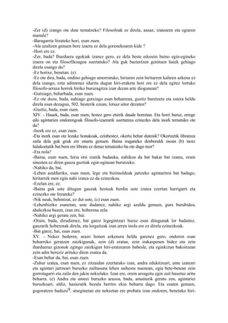 -Zer (d) izango ote dute tematzeko? Filosofoak ez direla, ausaz, izatearen eta egiaren
maitale?
-Baragarria litzateke hori, esan zuen.
-Ala azaltzen genuen bere izaera ez dela gorenekoaren kide ?
-Hori ere ez.
-Zer, bada? Iharduera egokiak izanez gero, ez dela beste edozein baino egin-egineko
izaera on eta filosofikoagoa suertatuko? Ala guk baztertzen genituen haiek gehiago
direla esango du?
-Ez horixe, benetan. (e)
-Ez ote dira, bada, ondino gehiago amorratuko, hiriaren zein hiritarren kalteen azkena ez
dela izango, ezta adimenez iduritu dugun hiri-eraketa hori ere ez dela egitez lortuko
filosofo-arraza horrek hiriko buruzagitza izan dezan arte diogunean?
-Gutxiago, beharbada, esan zuen.
-Ez ote duzu, bada, nahiago gutxiago esan beharrean, guztiz baretzera eta estera heldu
direla esan dezagun, 502. besterik ezean, lotsaz aitor dezaten?
-Guztiz, bada, esan zuen.
XIV. - Hauek, bada, esan nuen, honez gero etsirik daude horretan. Eta horri buruz, errege
edo agintarien ondorengoak filosofo-izaerarik suertatzea ezinezko dela inork tematuko ote
du?
-Inork ere ez, esan zuen.
-Eta inork esan ote lezake honakoak, ezinbestez, okertu behar dutenik? Okertzetik libratzea
zaila dela guk geuk ere onartu genuen. Baina iraganeko denboraldi osoan (b) inoiz
halakoetatik bat bera ere libratu ez denaz tematzeko ba ote dago inor?
-Eta nola?
-Baina, esan nuen, hiria etsi izanik badauka, nahikoa da bat bakar bat izatea, orain
sinesten ez diren gauza guztiak egin-eginean burutzeko.
-Nahiko da, bai.
-Lehen azalduriko, esan nuen, lege eta bizimoldeak jartzeko agintariren bat badago,
hiritarrek men egin nahi izatea ez da ezinezkoa.
-Ezelan ere, ez.
-Baina guk uste ditugun gauzak besteak berdin uste izatea ezertan harrigarri eta
ezinezko ote litzateke?
-Nik neuk, behintzat, ez dut uste, (c) esan zuen.
-Lehenbiziko esanetan, uste dudanez, nahiko argi azaldu genuen, gure burubidea,
ahalezkoa bazen, izan ere, hoberena zela.
-Nahiko argi geratu zen, bai.
-Orain, bada, dirudienez, bat gatoz legegintzari buruz esan ditugunak lor badaitez,
gauzarik hoberenak direla, eta lorgaitzak izan arren inola ere ez direla ezinezkoak.
-Bat gatoz, bai, esan zuen.
XV. - Nekez bederen, arazo honen azkenera heldu garenez gero, ondoren esan
beharreko geratzen zaizkigunak, zein (d) eratan, zein irakaspenen bidez eta zein
ihardueraz gizonok egingo zaizkigun hiri-eratzearen babesle, eta eginkizun bakoitzean
zein adin bereziz arituko diren esatea da.
-Esan behar da, bai, esan zuen.
-Zuhur izatea, esan nuen, ez zitzaidan ezertarako izan, andra edukitzeari, ume izateari
eta agintari jartzeari buruzko zailtasuna lehen saihestu nuenean, egia bete-betean zein
gorrotagarri eta zaila den jakin nekielako. Izan ere, orain areagotu egin zait hauetaz aritu
beharra. (e) Andra eta umeei buruzko arazoa, bada, amaiturik geratu zen, agintariei
buruzkoari, aldiz, hasieratik bezala berriro ekin beharra dago. Eta esaten genuen,
gogoratzen baduzu9, atseginetan eta nekeetan ere probatu izan ondoren, benetako hiri-
 