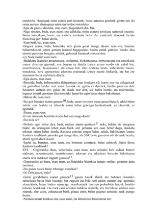 tzaizkiola. Honakoak ziren esanik utzi nituenak, baina arrazoia gorderik geratu zen (b)
orain aurrean daukaguna astintzen beldur nintzelako.
-Egia da guztiz, diozuna, esan zuen. Gogoratzen dut, bai.
-Nagi nintzen, bada, esan nuen, ene adiskide, orain esatera arriskatu naizenak esateko.
Baina honezkero, hauxe ere esatera arriskatu behar da: zaintzaile iaioenak bezala
filosofoak jarri behar direla.
-Esan bedi, bai, esan zuen.
-Gogora ezazu, bada, horrelako zein gizon gutxi izango duzun: izan ere, hauetan
beharrezkotzat jotzen genuen izaerari bagagozkio, honen zatiak gutxitan batuko dira
jatorriz pertsona beregan; aitzitik, gehienak banatuak sortzen dira.
-(c) Nola diozu? esan zuen.
-Badakizu ikasteko erraztasuna, oroimena, bizkortasuna, zorroztasuna eta antzekoak
izaten dituzten gizonek, era berean ez dutela izaten arima sendo eta zabal bat,
neurritasunez, lasaitasunez eta eroso bizi ahal izateko beste, alderantziz baino,
honakoak, bere egonezinez edonora eramanak izatea suerta litekeela, eta bat ere
ziurtasun barik aurkitzen direla.
-Egia diozu, esan zuen.
-Bestalde, bada, baliamenduz fidagarriago izan litezkeen (d) izaera ziur eta aldagaitzek
eta gudaldian beldur izan arren ikararik ere egiten ez dutenek, berdin jokatzen dute
ikasketen aurrean ere, geldo eta ikasle txar dira, sor balira bezala, eta aharrausika,
loguraz beterik geratzen dira honelako lanen bat egin behar duten bakoitzean.
-Halaxe da, esan zuen.
-Eta guk benetan esaten genuen10, bada, neurri on-eder baten gauza bietatik eduki behar
zutela, edo bestela ez zitzaiela eman behar gorengo hezkuntzarik, ez ohorerik, ez
aginterik.
-Zuzen, esan zuen.
-Ez ote duzu uste horrelako izaera bat urri izango denik?
-Eta nola ez?
-Probatu egin behar dira, bada, orduan aipatu genituen11 neke, beldur eta atseginen
bidez; eta oraingoan lehen esan barik utzi genuena ere esan behar dugu, ikasketa
askotan saiatu behar dutela, ikasketa askotan eragin behar zaiela, bakoitzaren izaera,
ikasketa handienak jasateko gai izango den, ala 504. beste gauzetan ohi direnak bezala,
atzera egiten duen ikusiz.
-Egoki da, benetan, esan zuen, era horretan aztertzea; baina zeintzuk direla diozu
ikasketa handienak?
XVI. - Gogoratuko duzu, beharbada, esan nuen, nola arimako hiru aldeak bereizi
ondoren, zuzentasunari, neurritasunari, adoreari eta jakintzari buruzko bakoitzaren
izaera zein datekeen iragarri genuela12.
-Gogoratuko ez banu, esan zuen, ez litzaidake bidezkoa izango ondino geratzen dena
entzutea.
-Eta gauza hauek baino lehenago esanikoa?
-(b) Zein gauza, bada?
-Gutxi gorabehera esaten genuen 13 gauza hauek ahalik eta hoberen ikusteko
zeharkako beste bide luzeago bat zegoela eta bide hori egiten zuenari argi agertuko
zitzaizkiola, baina badira aurrerago esanikoetatik datozen proba-bide batzuk haiekin
lotzeko bestekoak. Eta zuek esan zenuten nahikoa zenutela, eta, horrelaxe, orduan esan
zirenak, nire ustez, zehaztasun barik geratu ziren, baina gogoko zenuten, zuek esango
duzue.
-Niretzat neurri betekoa zen, esan zuen, eta dirudienez besteentzat ere.
 